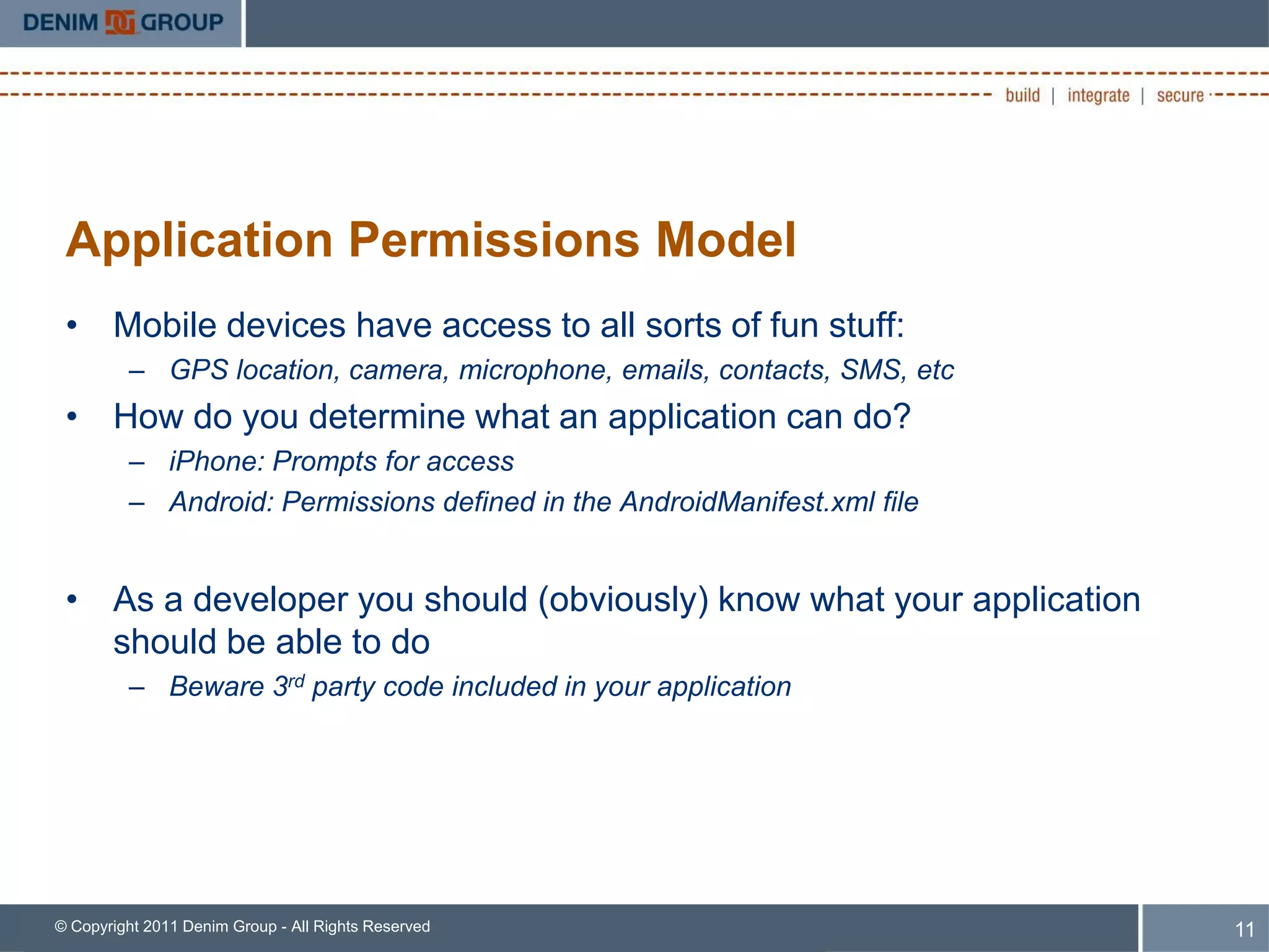 Application Permissions Model
 • Mobile devices have access to all sorts of fun stuff:
         – GPS location, camera, microphone, emails, contacts, SMS, etc
 • How do you determine what an application can do?
         – iPhone: Prompts for access
         – Android: Permissions defined in the AndroidManifest.xml file


 • As a developer you should (obviously) know what your application
   should be able to do
         – Beware 3rd party code included in your application




© Copyright 2011 Denim Group - All Rights Reserved                        11
 