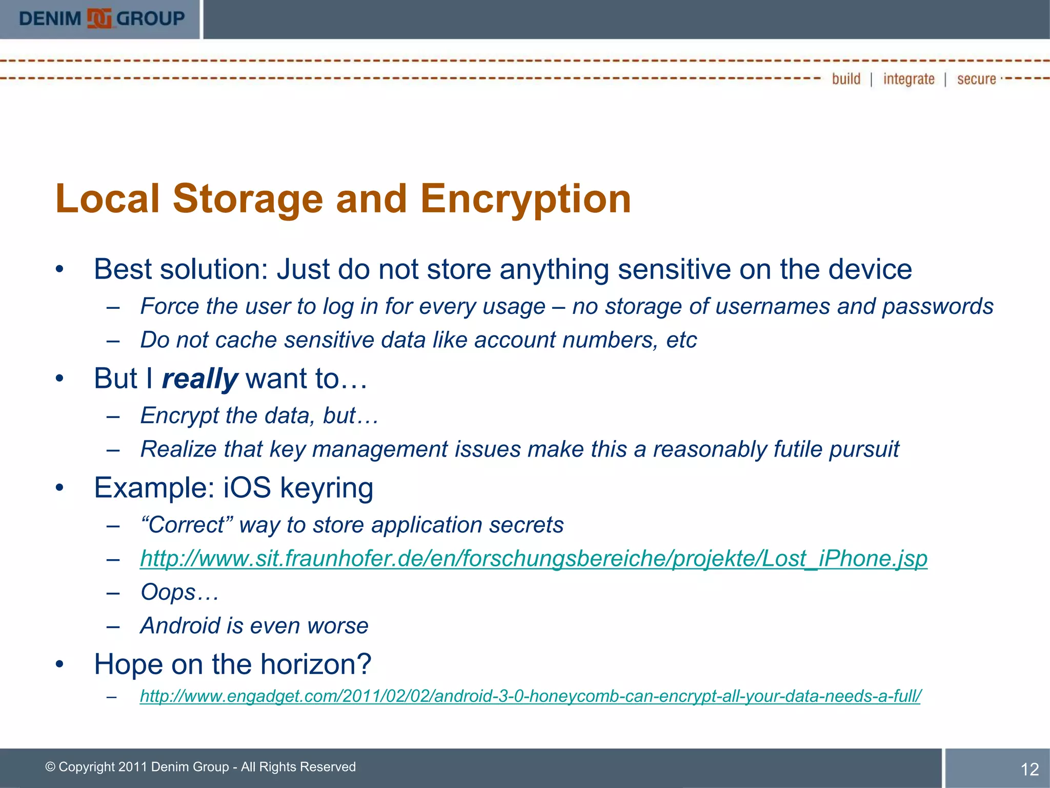 Local Storage and Encryption
 • Best solution: Just do not store anything sensitive on the device
         – Force the user to log in for every usage – no storage of usernames and passwords
         – Do not cache sensitive data like account numbers, etc
 • But I really want to…
         – Encrypt the data, but…
         – Realize that key management issues make this a reasonably futile pursuit
 • Example: iOS keyring
         –     “Correct” way to store application secrets
         –     http://www.sit.fraunhofer.de/en/forschungsbereiche/projekte/Lost_iPhone.jsp
         –     Oops…
         –     Android is even worse
 • Hope on the horizon?
         –     http://www.engadget.com/2011/02/02/android-3-0-honeycomb-can-encrypt-all-your-data-needs-a-full/


© Copyright 2011 Denim Group - All Rights Reserved                                                                12
 