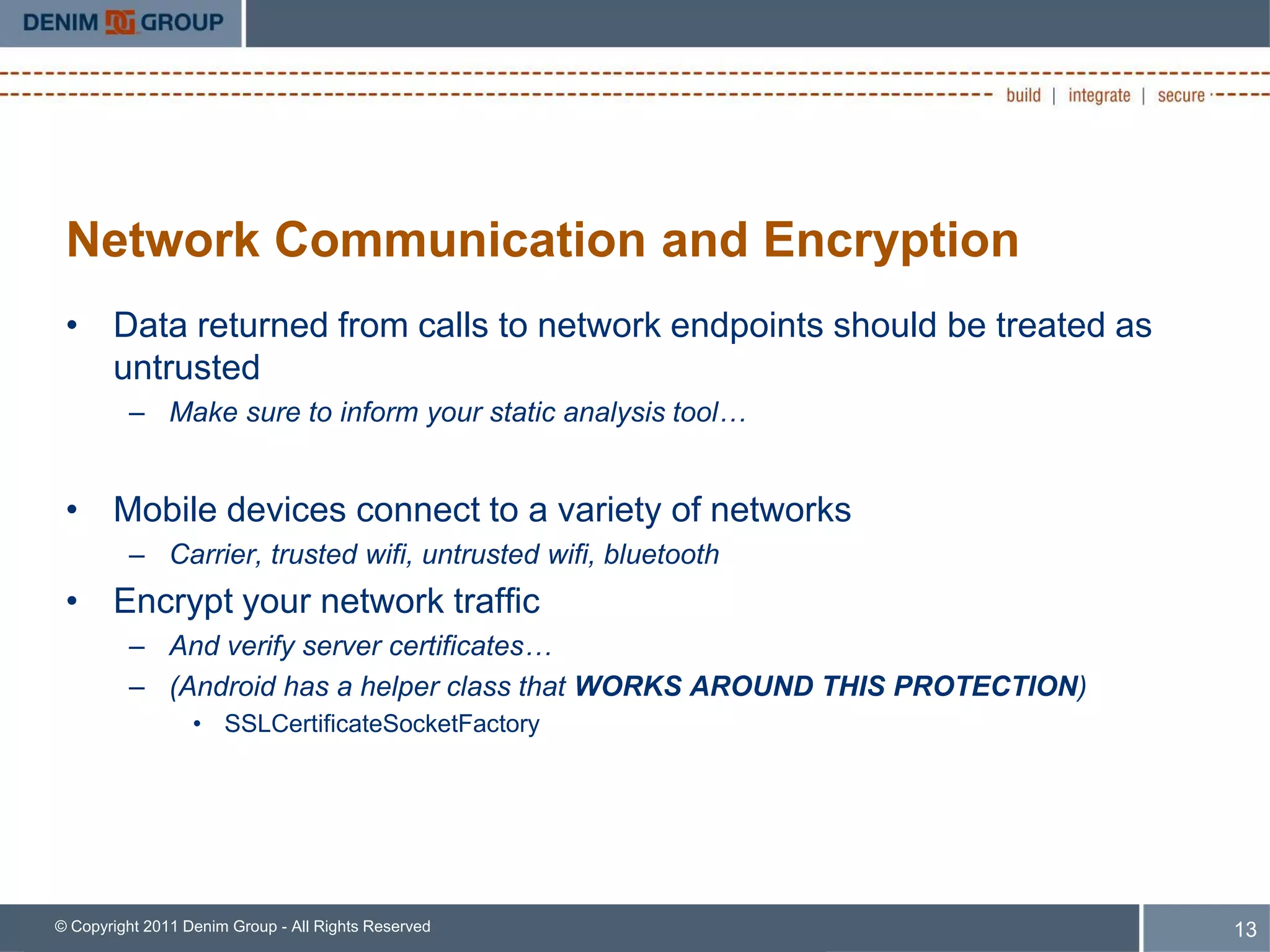 Network Communication and Encryption
 • Data returned from calls to network endpoints should be treated as
   untrusted
         – Make sure to inform your static analysis tool…


 • Mobile devices connect to a variety of networks
         – Carrier, trusted wifi, untrusted wifi, bluetooth
 • Encrypt your network traffic
         – And verify server certificates…
         – (Android has a helper class that WORKS AROUND THIS PROTECTION)
                  • SSLCertificateSocketFactory




© Copyright 2011 Denim Group - All Rights Reserved                          13
 