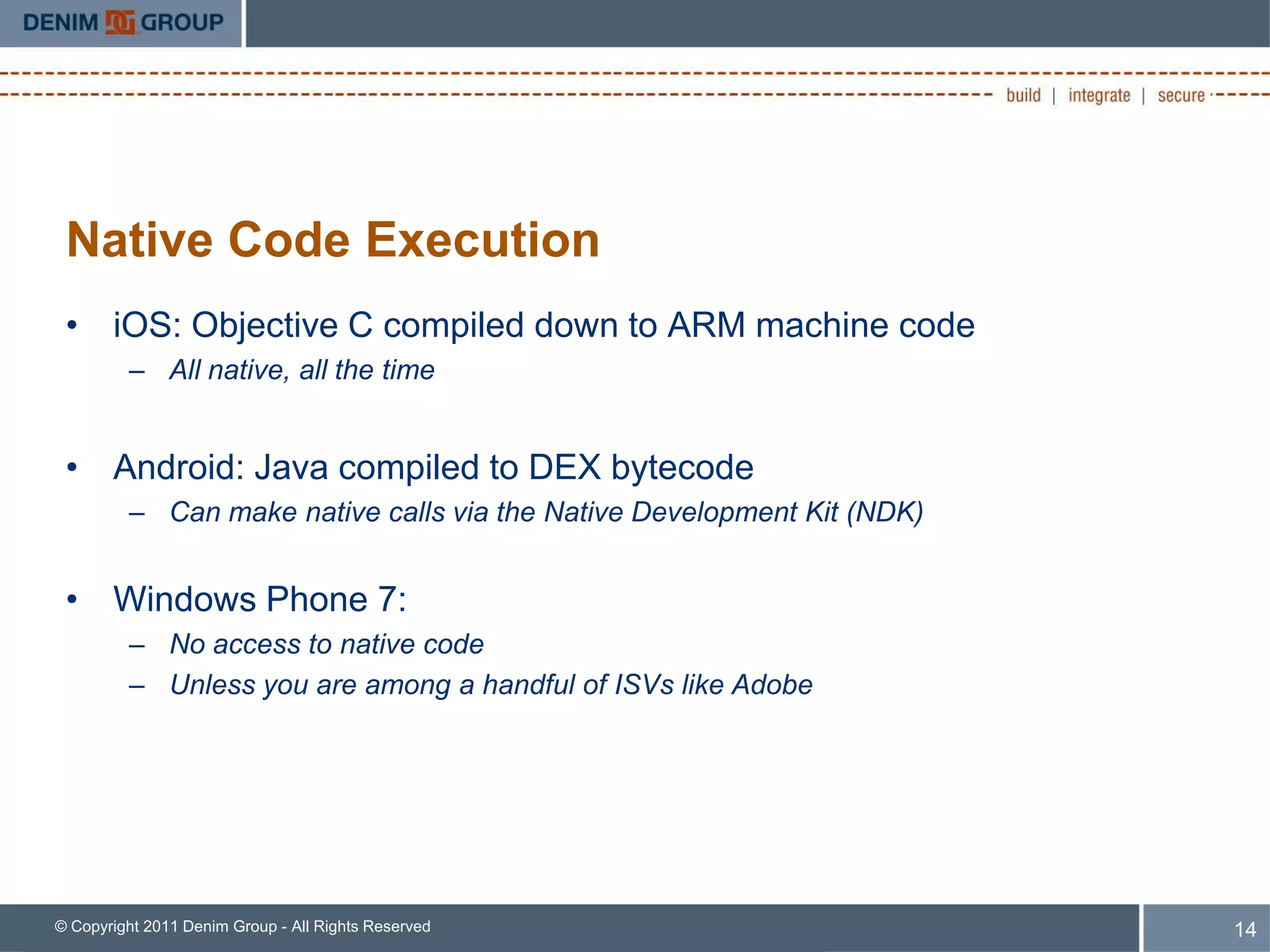 Native Code Execution
 • iOS: Objective C compiled down to ARM machine code
         – All native, all the time


 • Android: Java compiled to DEX bytecode
         – Can make native calls via the Native Development Kit (NDK)


 • Windows Phone 7:
         – No access to native code
         – Unless you are among a handful of ISVs like Adobe




© Copyright 2011 Denim Group - All Rights Reserved                      14
 