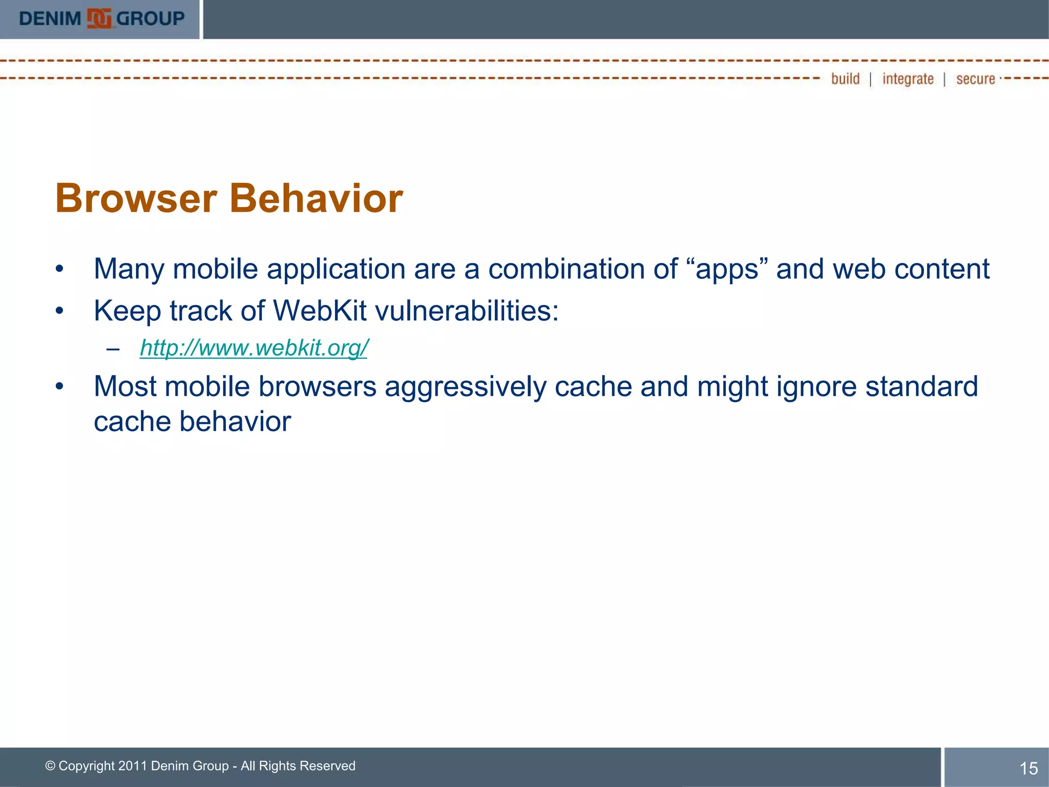 Browser Behavior
 • Many mobile application are a combination of “apps” and web content
 • Keep track of WebKit vulnerabilities:
         – http://www.webkit.org/
 • Most mobile browsers aggressively cache and might ignore standard
   cache behavior




© Copyright 2011 Denim Group - All Rights Reserved                       15
 