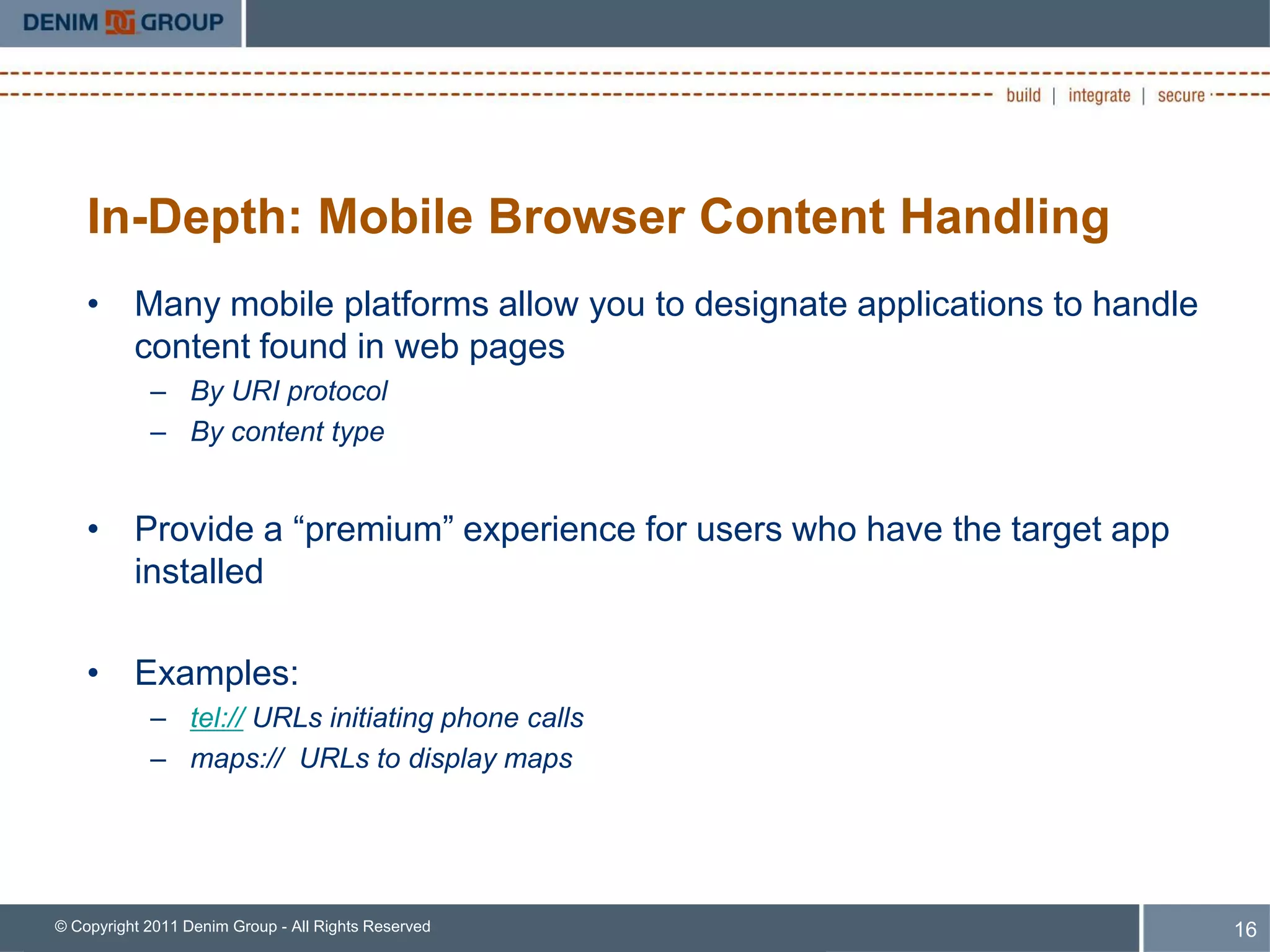 In-Depth: Mobile Browser Content Handling
    • Many mobile platforms allow you to designate applications to handle
      content found in web pages
            – By URI protocol
            – By content type


    • Provide a “premium” experience for users who have the target app
      installed

    • Examples:
            – tel:// URLs initiating phone calls
            – maps:// URLs to display maps




© Copyright 2011 Denim Group - All Rights Reserved                          16
 