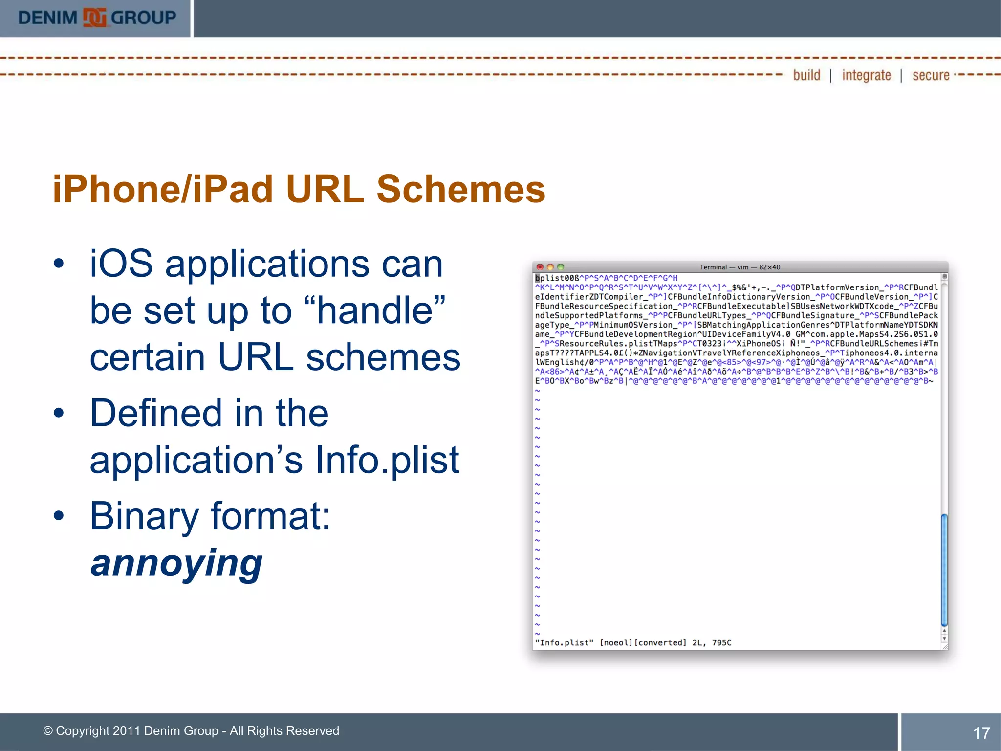 iPhone/iPad URL Schemes
 • iOS applications can
   be set up to “handle”
   certain URL schemes
 • Defined in the
   application’s Info.plist
 • Binary format:
   annoying



© Copyright 2011 Denim Group - All Rights Reserved   17
 