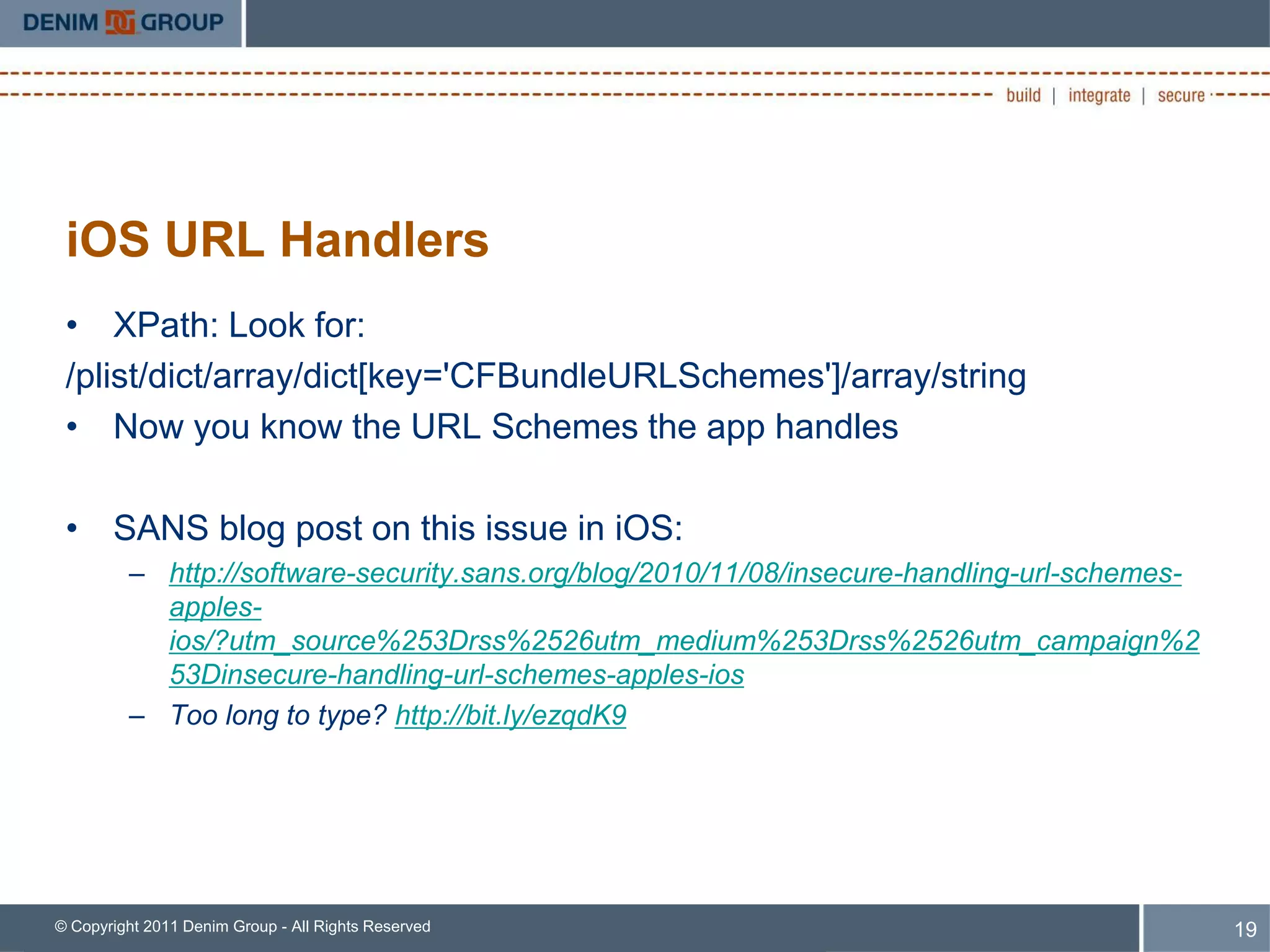 iOS URL Handlers
 • XPath: Look for:
 /plist/dict/array/dict[key='CFBundleURLSchemes']/array/string
 • Now you know the URL Schemes the app handles

 • SANS blog post on this issue in iOS:
         – http://software-security.sans.org/blog/2010/11/08/insecure-handling-url-schemes-
           apples-
           ios/?utm_source%253Drss%2526utm_medium%253Drss%2526utm_campaign%2
           53Dinsecure-handling-url-schemes-apples-ios
         – Too long to type? http://bit.ly/ezqdK9




© Copyright 2011 Denim Group - All Rights Reserved                                            19
 