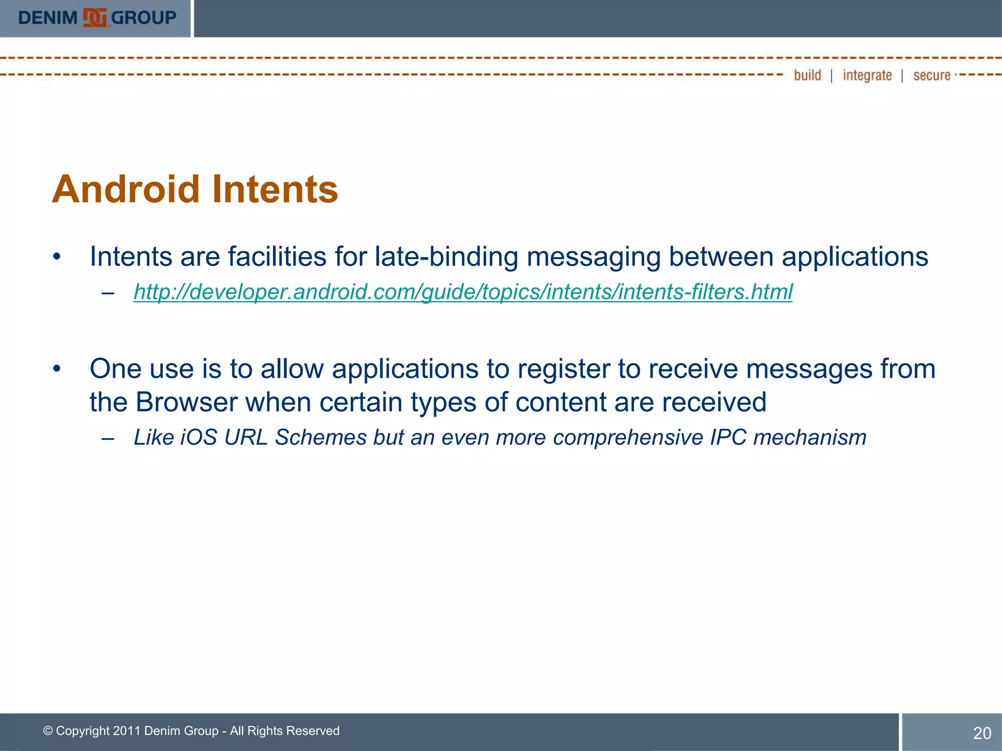 Android Intents
 • Intents are facilities for late-binding messaging between applications
         – http://developer.android.com/guide/topics/intents/intents-filters.html


 • One use is to allow applications to register to receive messages from
   the Browser when certain types of content are received
         – Like iOS URL Schemes but an even more comprehensive IPC mechanism




© Copyright 2011 Denim Group - All Rights Reserved                                  20
 
