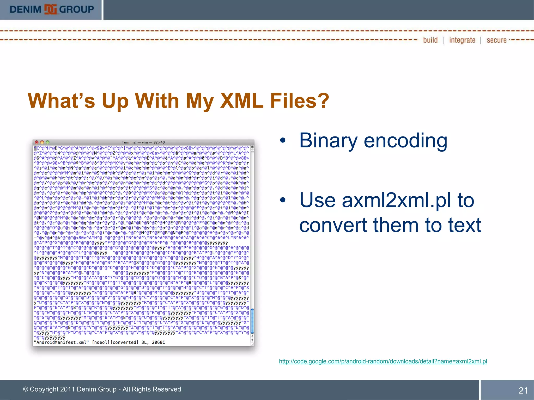 What’s Up With My XML Files?
                                                     • Binary encoding

                                                     • Use axml2xml.pl to
                                                       convert them to text




                                                     http://code.google.com/p/android-random/downloads/detail?name=axml2xml.pl



© Copyright 2011 Denim Group - All Rights Reserved                                                                               21
 