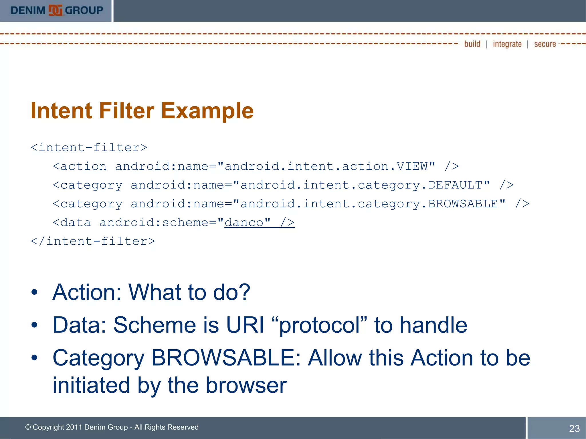 Intent Filter Example
 <intent-filter>
    <action android:name="android.intent.action.VIEW" />
    <category android:name="android.intent.category.DEFAULT" />
    <category android:name="android.intent.category.BROWSABLE" />
    <data android:scheme="danco" />
 </intent-filter>



 • Action: What to do?
 • Data: Scheme is URI “protocol” to handle
 • Category BROWSABLE: Allow this Action to be
   initiated by the browser
© Copyright 2011 Denim Group - All Rights Reserved                  23
 