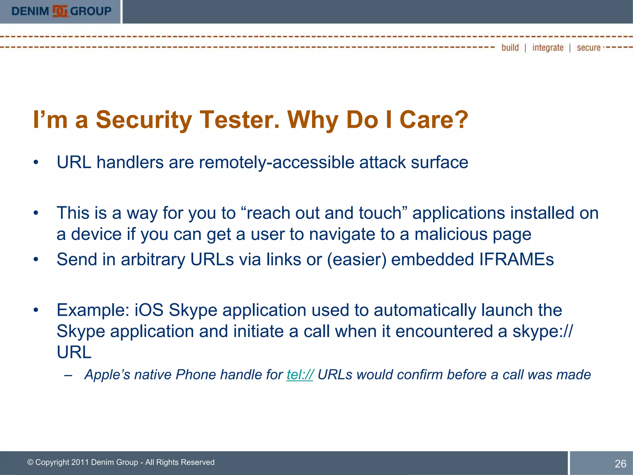 I’m a Security Tester. Why Do I Care?
 • URL handlers are remotely-accessible attack surface

 • This is a way for you to “reach out and touch” applications installed on
   a device if you can get a user to navigate to a malicious page
 • Send in arbitrary URLs via links or (easier) embedded IFRAMEs

 • Example: iOS Skype application used to automatically launch the
   Skype application and initiate a call when it encountered a skype://
   URL
         – Apple’s native Phone handle for tel:// URLs would confirm before a call was made




© Copyright 2011 Denim Group - All Rights Reserved                                            26
 