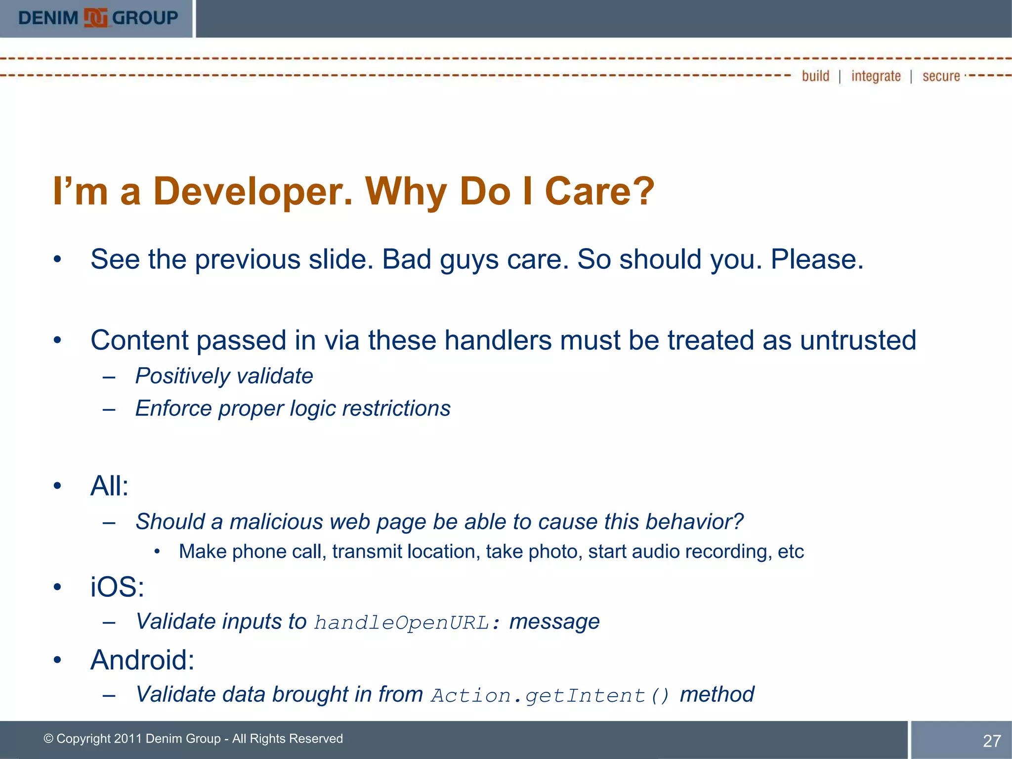 I’m a Developer. Why Do I Care?
 • See the previous slide. Bad guys care. So should you. Please.

 • Content passed in via these handlers must be treated as untrusted
         – Positively validate
         – Enforce proper logic restrictions


 • All:
         – Should a malicious web page be able to cause this behavior?
                  • Make phone call, transmit location, take photo, start audio recording, etc
 • iOS:
         – Validate inputs to handleOpenURL: message
 • Android:
         – Validate data brought in from Action.getIntent() method
© Copyright 2011 Denim Group - All Rights Reserved                                               27
 