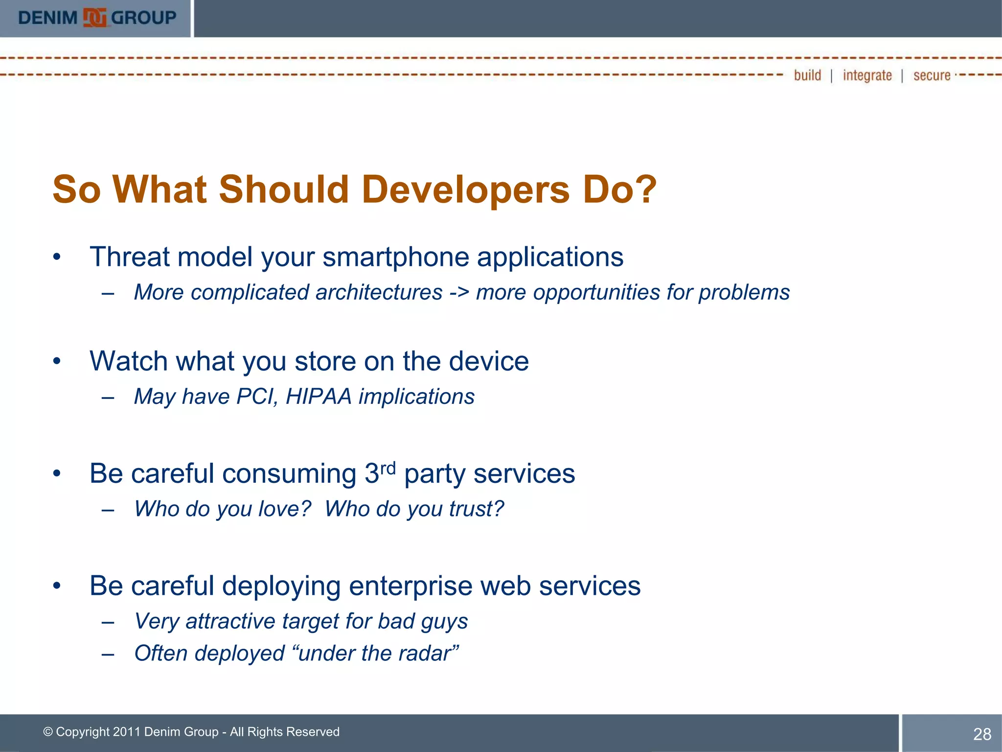 So What Should Developers Do?
 • Threat model your smartphone applications
         – More complicated architectures -> more opportunities for problems


 • Watch what you store on the device
         – May have PCI, HIPAA implications


 • Be careful consuming 3rd party services
         – Who do you love? Who do you trust?


 • Be careful deploying enterprise web services
         – Very attractive target for bad guys
         – Often deployed “under the radar”


© Copyright 2011 Denim Group - All Rights Reserved                             28
 