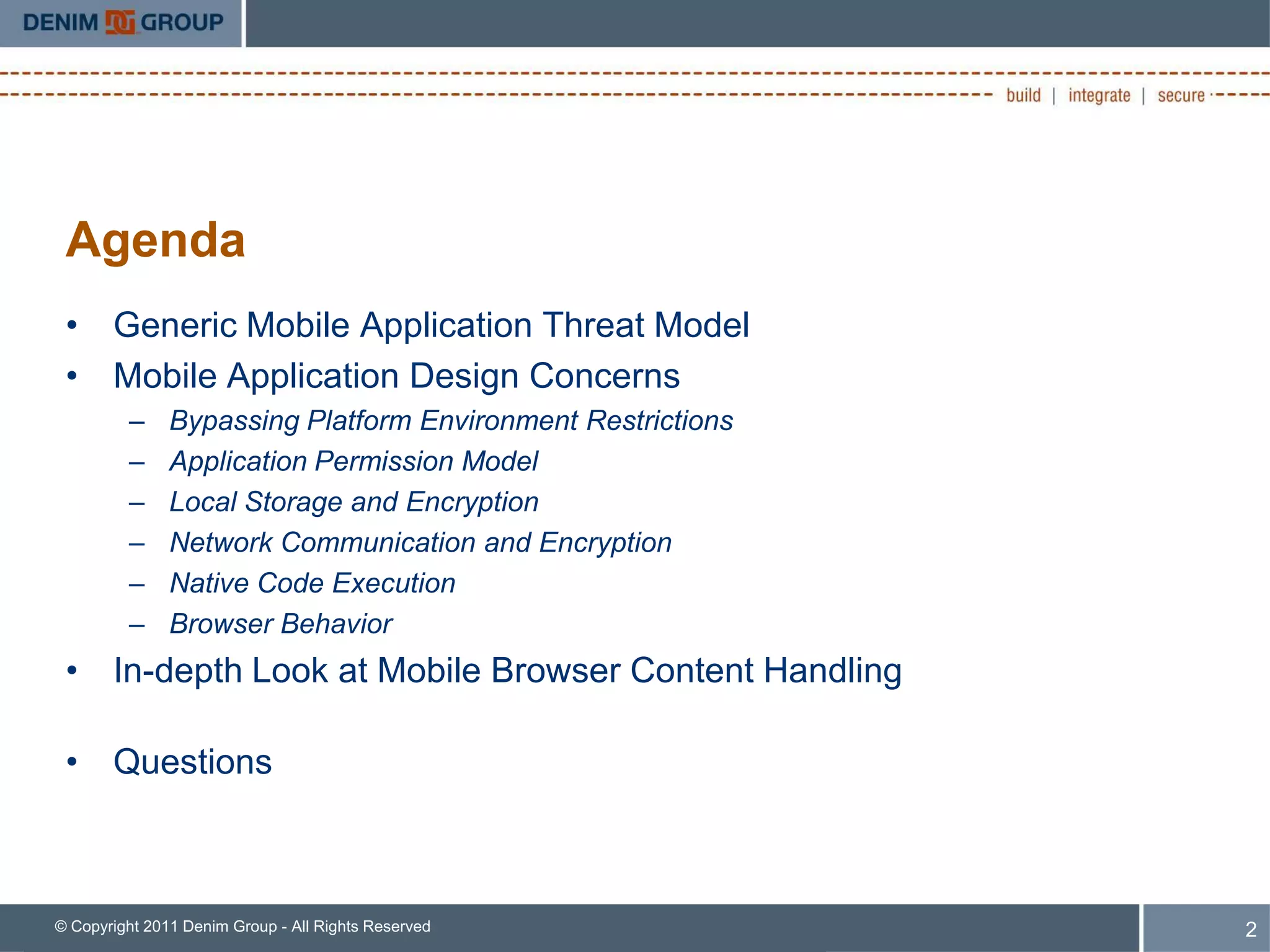 Agenda
 • Generic Mobile Application Threat Model
 • Mobile Application Design Concerns
         –     Bypassing Platform Environment Restrictions
         –     Application Permission Model
         –     Local Storage and Encryption
         –     Network Communication and Encryption
         –     Native Code Execution
         –     Browser Behavior
 • In-depth Look at Mobile Browser Content Handling

 • Questions



© Copyright 2011 Denim Group - All Rights Reserved           2
 