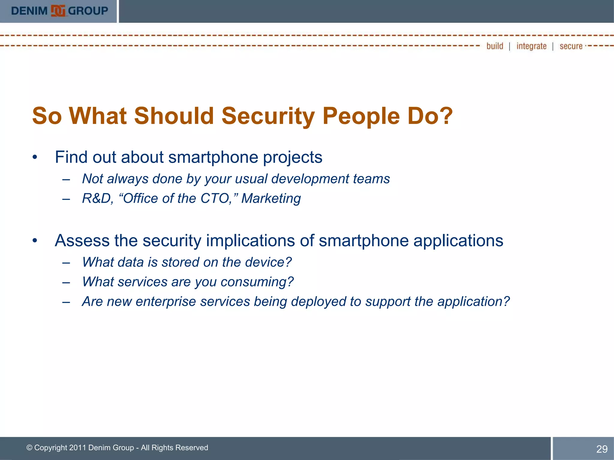 So What Should Security People Do?
 • Find out about smartphone projects
         – Not always done by your usual development teams
         – R&D, “Office of the CTO,” Marketing


 • Assess the security implications of smartphone applications
         – What data is stored on the device?
         – What services are you consuming?
         – Are new enterprise services being deployed to support the application?




© Copyright 2011 Denim Group - All Rights Reserved                                  29
 
