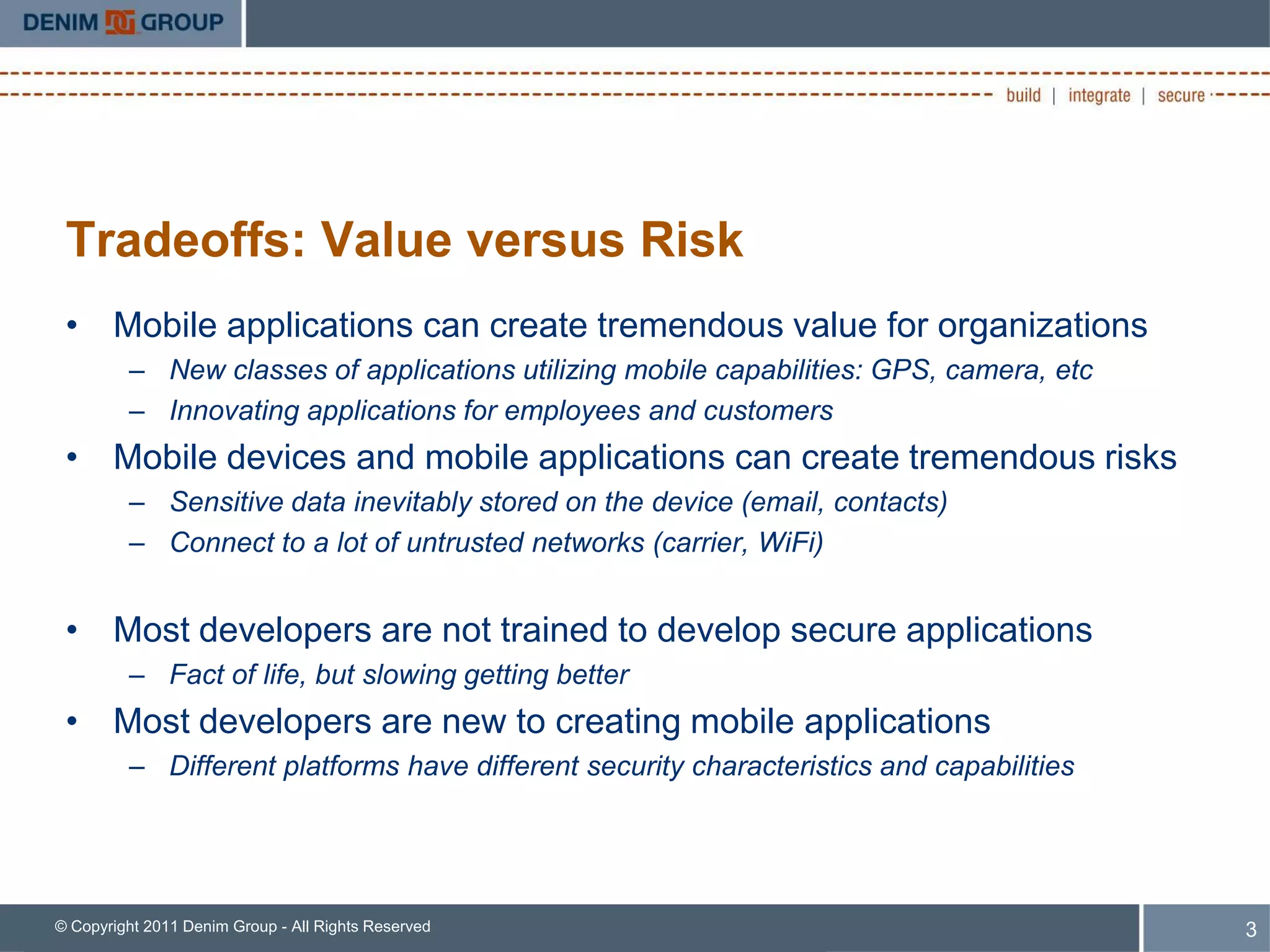 Tradeoffs: Value versus Risk
 • Mobile applications can create tremendous value for organizations
         – New classes of applications utilizing mobile capabilities: GPS, camera, etc
         – Innovating applications for employees and customers
 • Mobile devices and mobile applications can create tremendous risks
         – Sensitive data inevitably stored on the device (email, contacts)
         – Connect to a lot of untrusted networks (carrier, WiFi)


 • Most developers are not trained to develop secure applications
         – Fact of life, but slowing getting better
 • Most developers are new to creating mobile applications
         – Different platforms have different security characteristics and capabilities




© Copyright 2011 Denim Group - All Rights Reserved                                        3
 