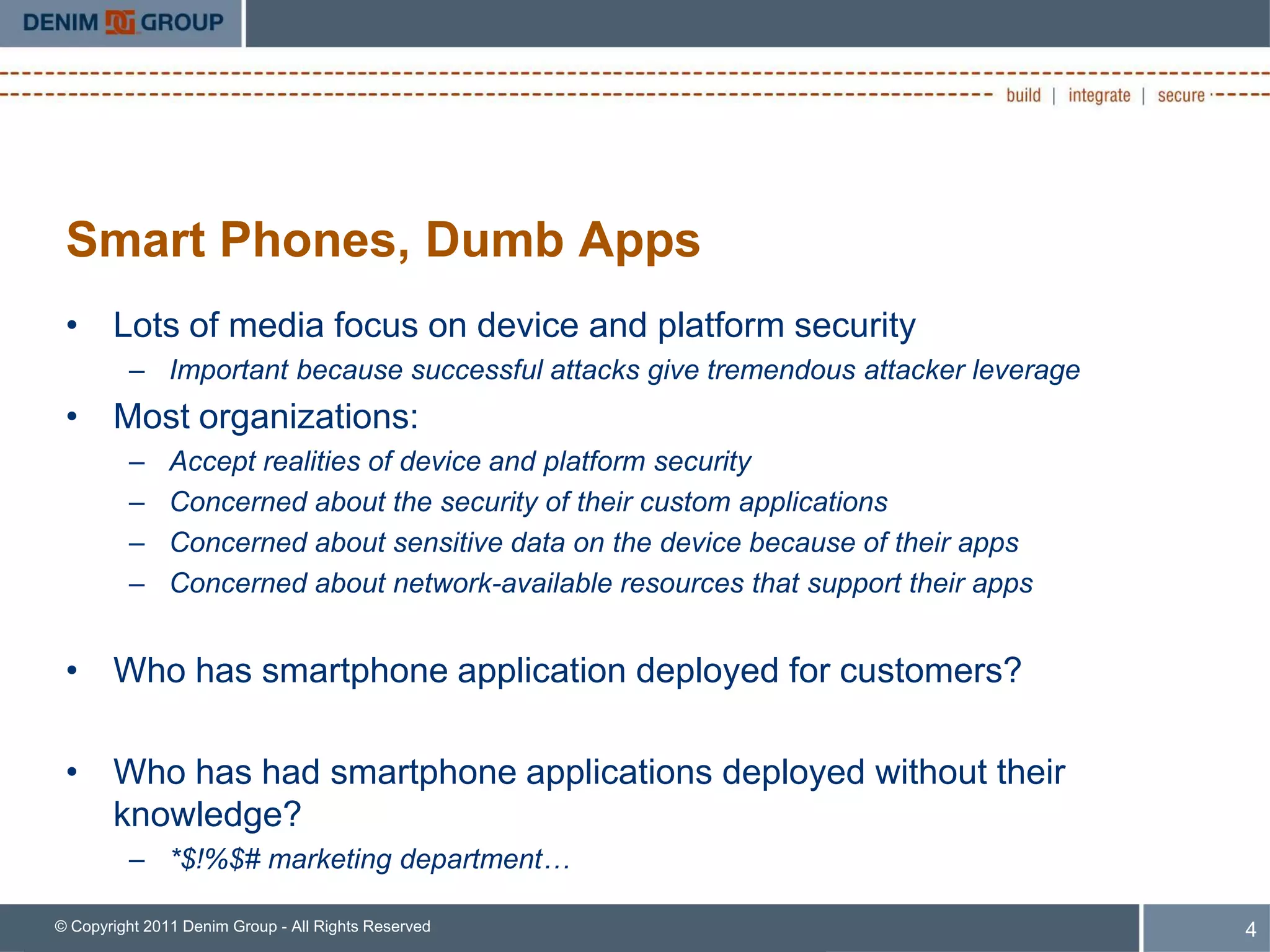 Smart Phones, Dumb Apps
 • Lots of media focus on device and platform security
         – Important because successful attacks give tremendous attacker leverage
 • Most organizations:
         –     Accept realities of device and platform security
         –     Concerned about the security of their custom applications
         –     Concerned about sensitive data on the device because of their apps
         –     Concerned about network-available resources that support their apps


 • Who has smartphone application deployed for customers?

 • Who has had smartphone applications deployed without their
   knowledge?
         – *$!%$# marketing department…

© Copyright 2011 Denim Group - All Rights Reserved                                   4
 