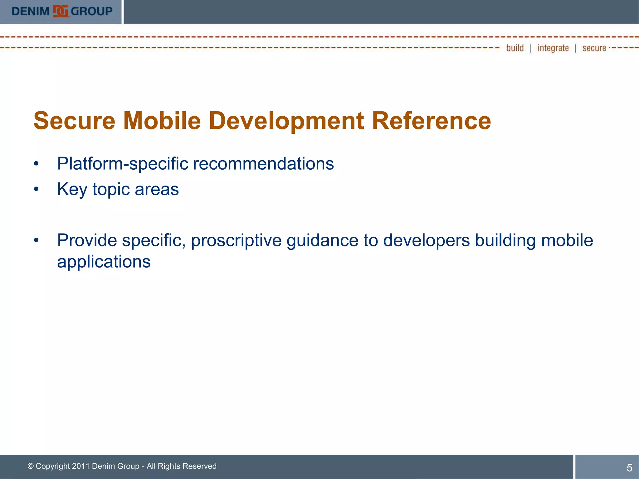 Secure Mobile Development Reference
 • Platform-specific recommendations
 • Key topic areas

 • Provide specific, proscriptive guidance to developers building mobile
   applications




© Copyright 2011 Denim Group - All Rights Reserved                         5
 