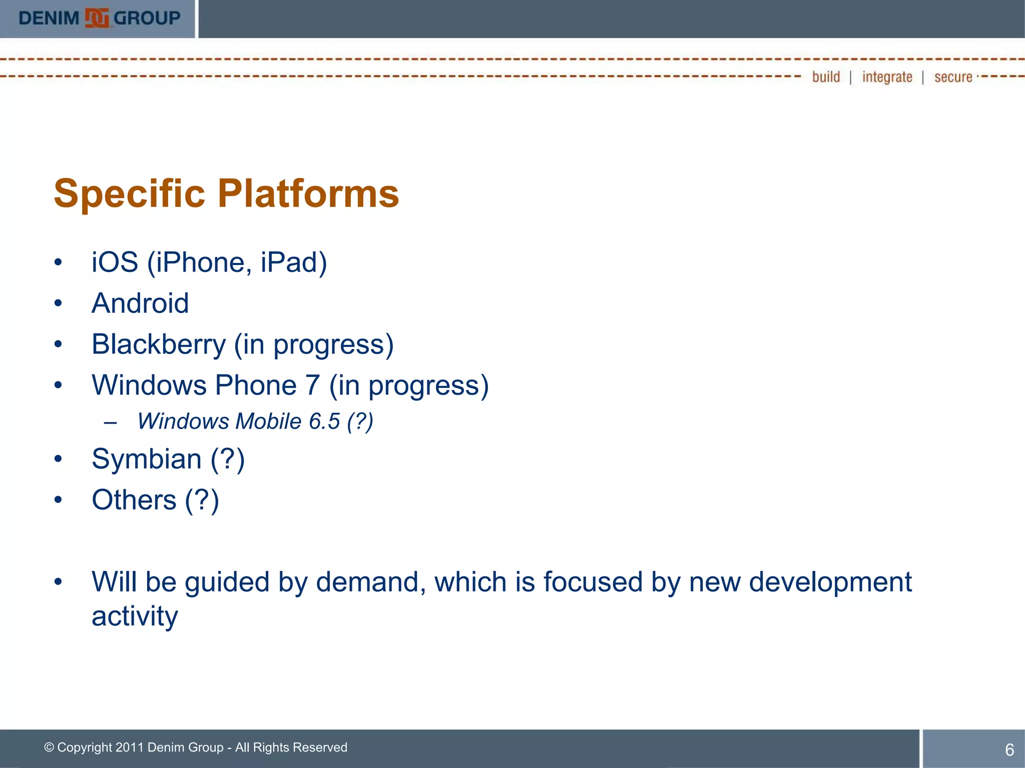 Specific Platforms
 •     iOS (iPhone, iPad)
 •     Android
 •     Blackberry (in progress)
 •     Windows Phone 7 (in progress)
         – Windows Mobile 6.5 (?)
 • Symbian (?)
 • Others (?)

 • Will be guided by demand, which is focused by new development
   activity



© Copyright 2011 Denim Group - All Rights Reserved                 6
 