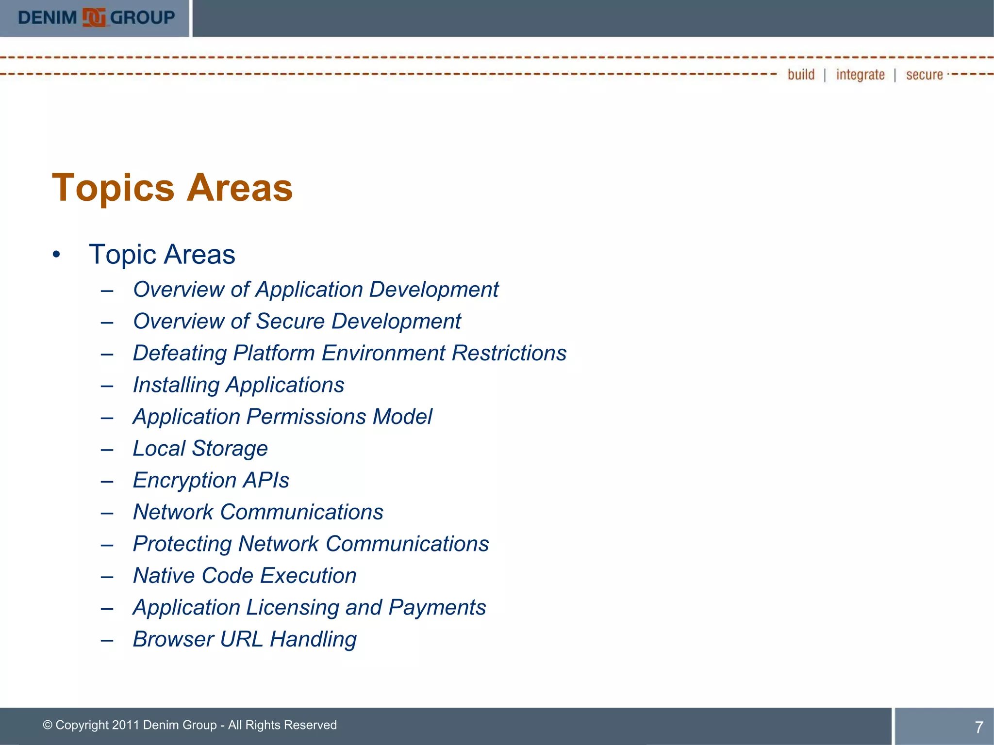 Topics Areas
 • Topic Areas
         –     Overview of Application Development
         –     Overview of Secure Development
         –     Defeating Platform Environment Restrictions
         –     Installing Applications
         –     Application Permissions Model
         –     Local Storage
         –     Encryption APIs
         –     Network Communications
         –     Protecting Network Communications
         –     Native Code Execution
         –     Application Licensing and Payments
         –     Browser URL Handling


© Copyright 2011 Denim Group - All Rights Reserved           7
 