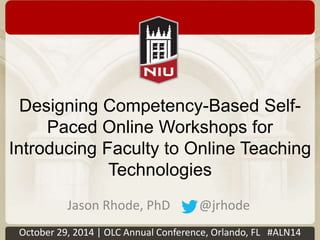 Designing Competency-Based Self- 
Paced Online Workshops for 
Introducing Faculty to Online Teaching 
Technologies 
Jason Rhode, PhD @jrhode 
October 29, 2014 | OLC Annual Conference, Orlando, FL #ALN14 
 