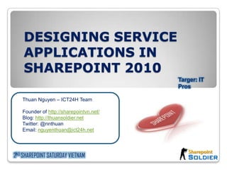 DESIGNING SERVICE APPLICATIONS IN SHAREPOINT 2010 Targer: IT Pros Thuan Nguyen – ICT24H Team Founder of http://sharepointvn.net/ Blog: http://thuansoldier.net Twitter: @nnthuan Email: nguyenthuan@ict24h.net 2ND SHAREPOINT SATURDAY VIETNAM 