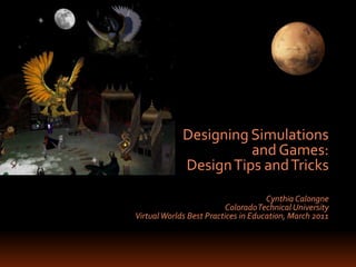 Designing Simulations  and Games:  Design Tips and Tricks Cynthia Calongne Colorado Technical University Virtual Worlds Best Practices in Education, March 2011 