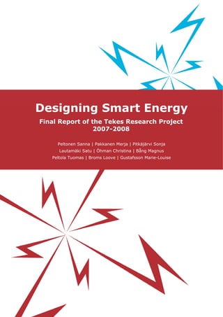 Designing Smart Energy
Final Report of the Tekes Research Project
2007-2008
Peltonen Sanna | Pakkanen Merja | Pitkäjärvi Sonja
Lautamäki Satu | Öhman Christina | Bång Magnus
Peltola Tuomas | Broms Loove | Gustafsson Marie-Louise
 