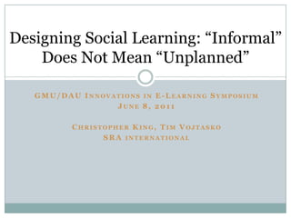 Designing Social Learning: “Informal”
    Does Not Mean “Unplanned”

   GM U/DAU I NNOVATIONS IN E-LEARNING SYMPOSIUM
                   JUNE 8, 2011

          CHRISTOPHER K ING, T IM VOJTASKO
                SR A INTERNATIONAL
 