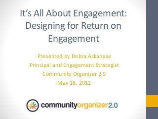 It’s All About Engagement:
Designing for Return on
Engagement
Presented by Debra Askanase
Principal and Engagement Strategist
Community Organizer 2.0
May 18, 2012
 