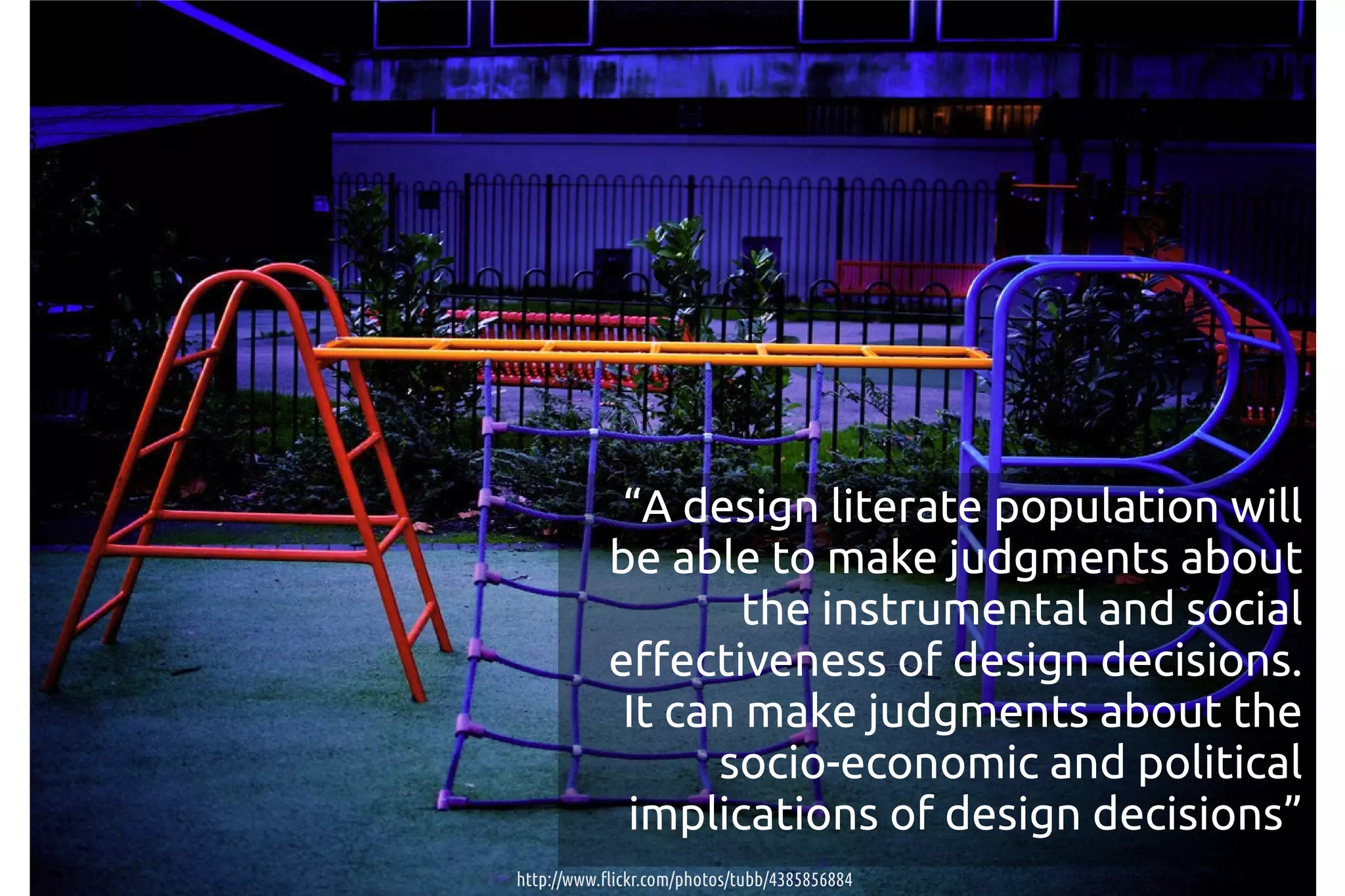 “A design literate population will
            be able to make judgments about
                    the instrumental and social
            effectiveness of design decisions.
             It can make judgments about the
                  socio-economic and political
             implications of design decisions”
http://www.flickr.com/photos/tubb/4385856884
 