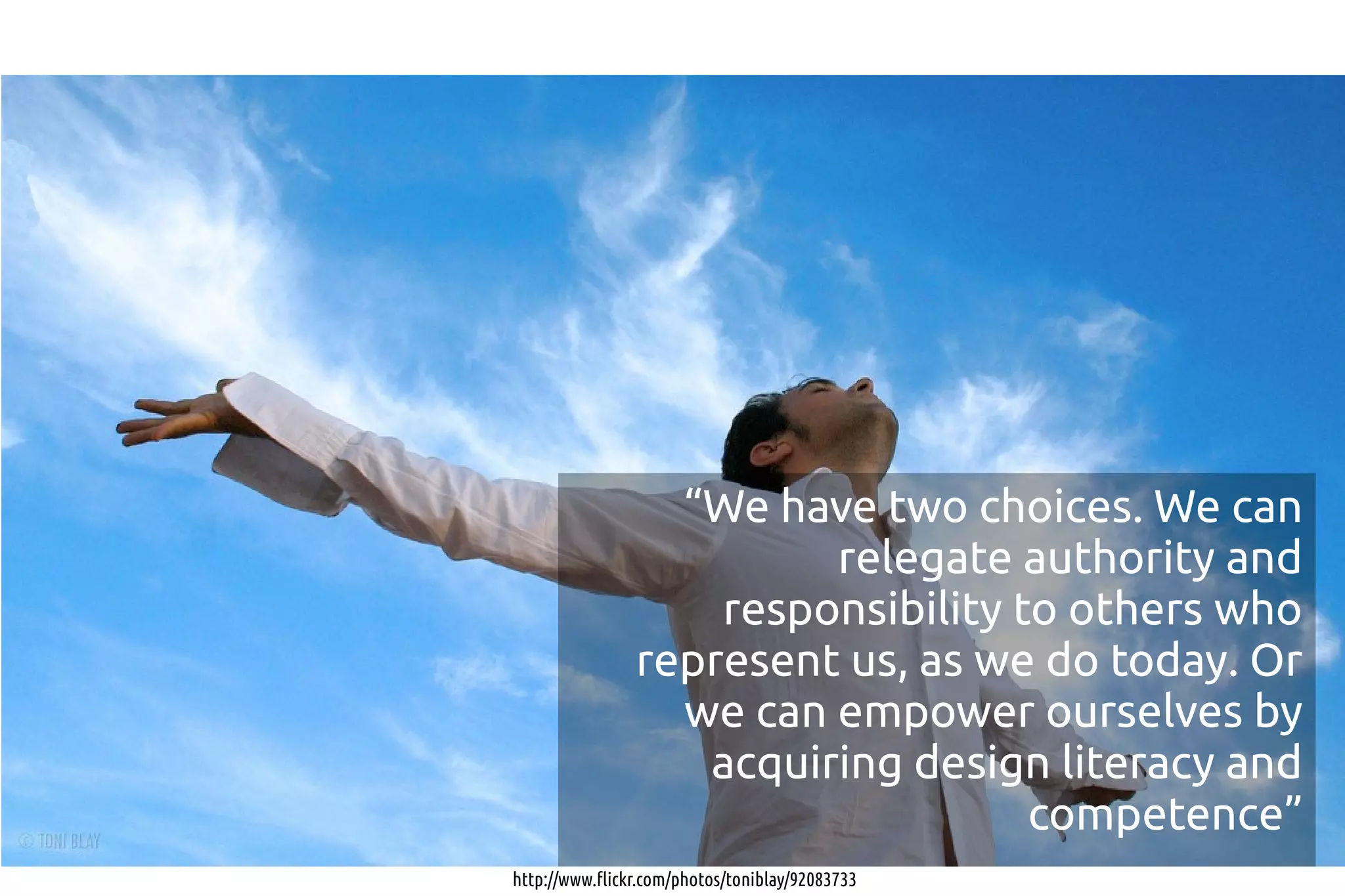 “We have two choices. We can
                         relegate authority and
                    responsibility to others who
                represent us, as we do today. Or
                  we can empower ourselves by
                   acquiring design literacy and
                                    competence”
http://www.flickr.com/photos/toniblay/92083733
 