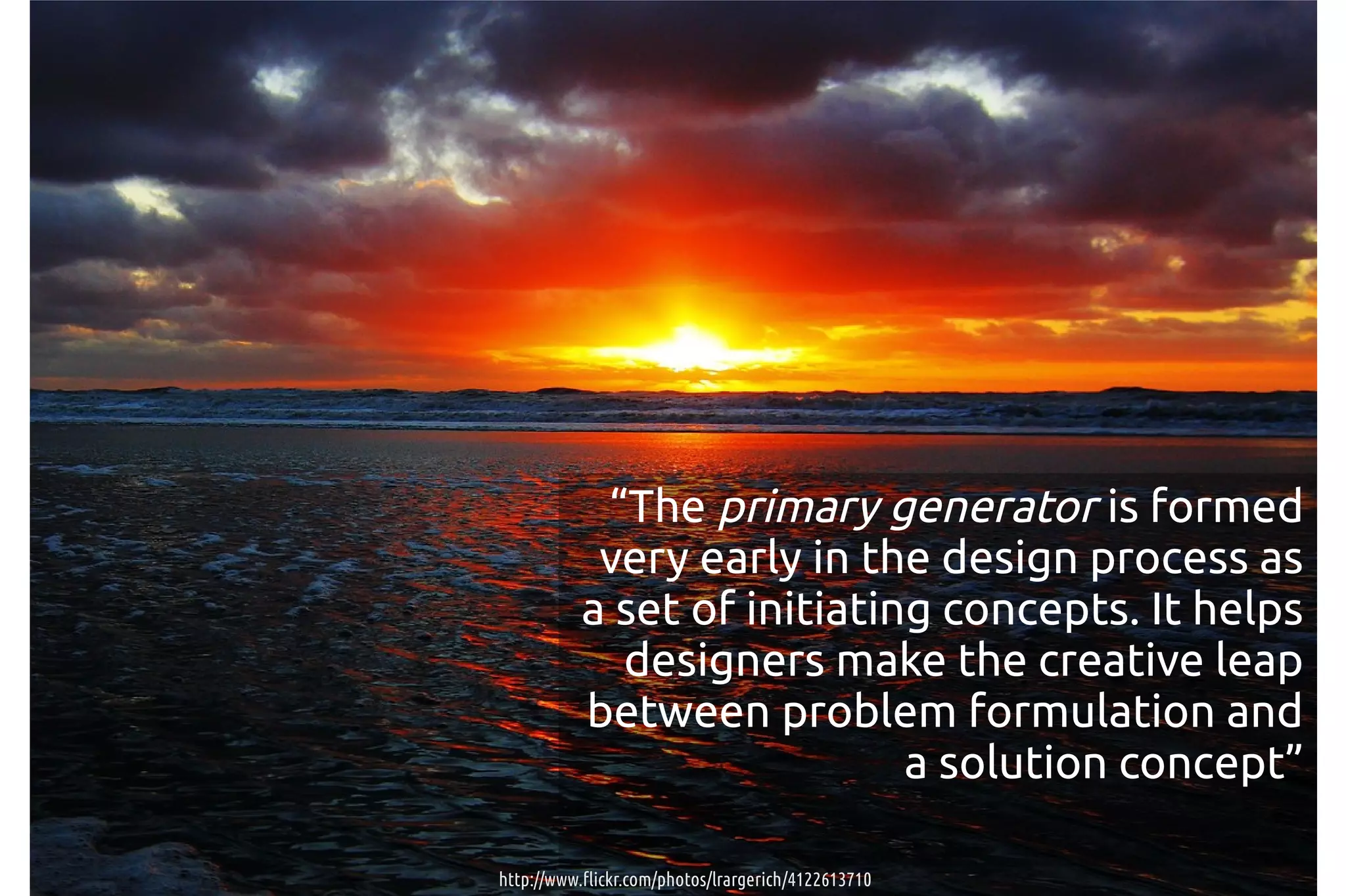 “The primary generator is formed
            very early in the design process as
           a set of initiating concepts. It helps
             designers make the creative leap
           between problem formulation and
                             a solution concept”

http://www.flickr.com/photos/lrargerich/4122613710
 