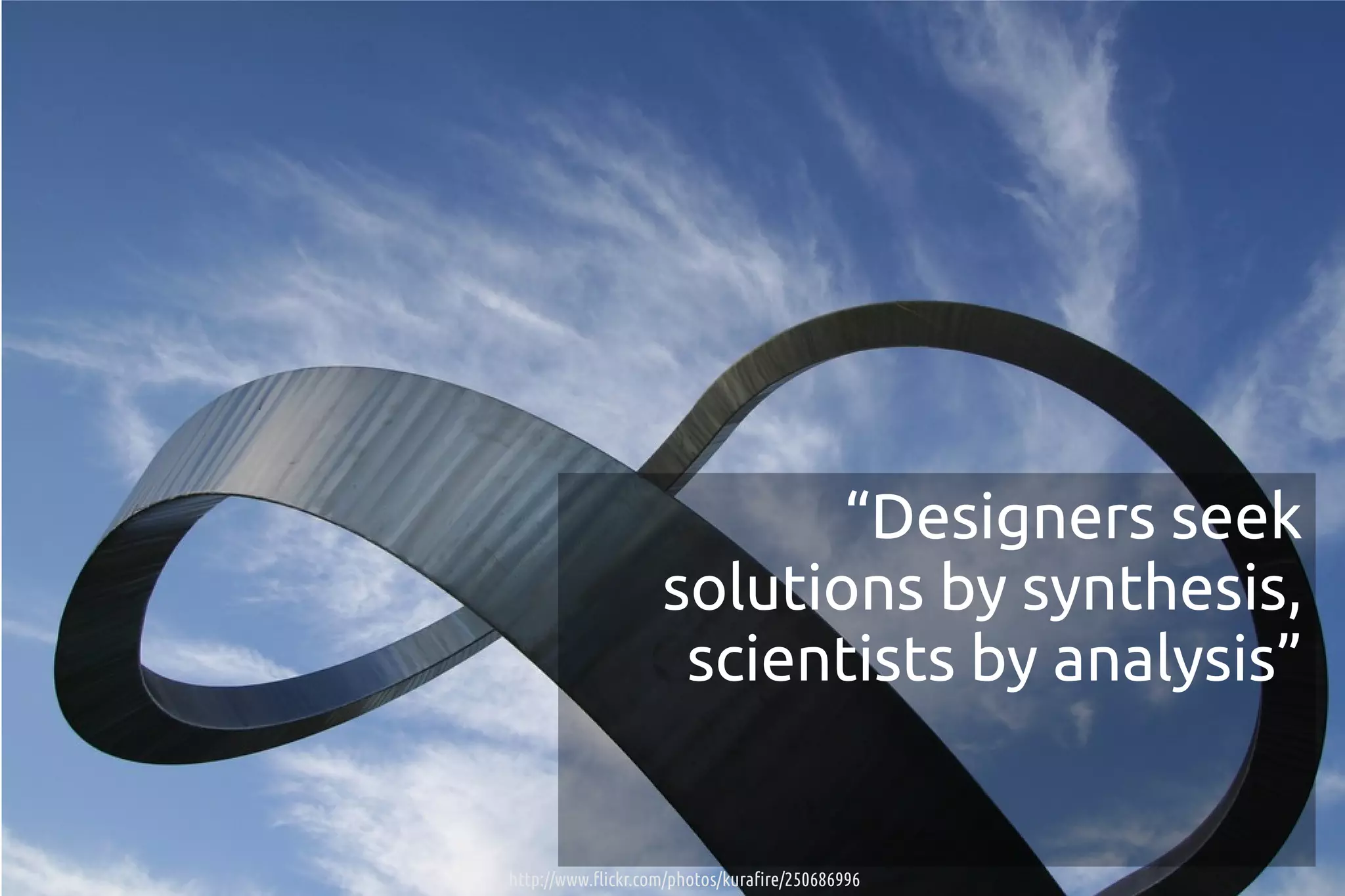“Designers seek
                    solutions by synthesis,
                     scientists by analysis”


http://www.flickr.com/photos/kurafire/250686996
 