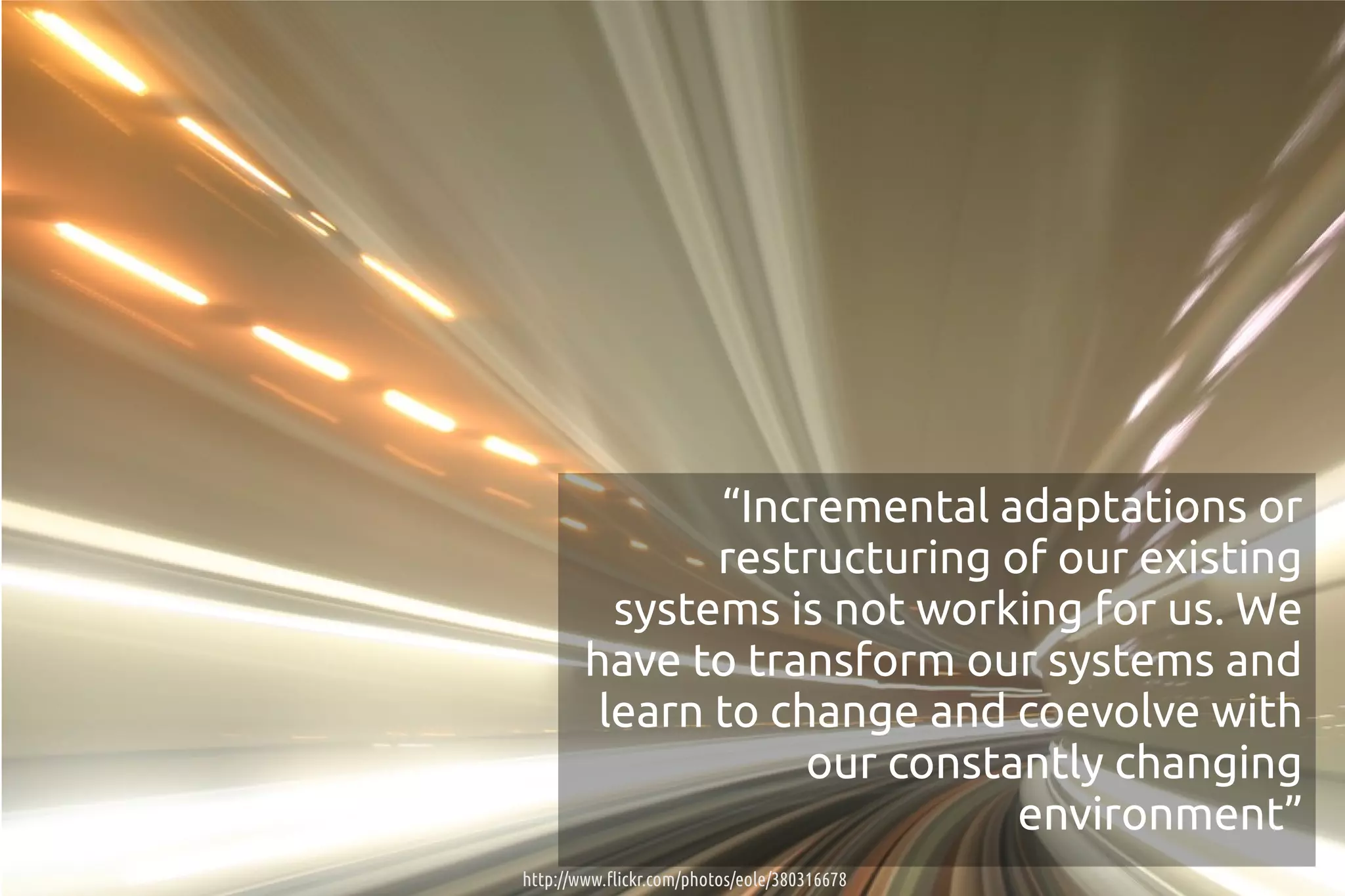 “Incremental adaptations or
               restructuring of our existing
          systems is not working for us. We
        have to transform our systems and
         learn to change and coevolve with
                    our constantly changing
                              environment”
http://www.flickr.com/photos/eole/380316678
 