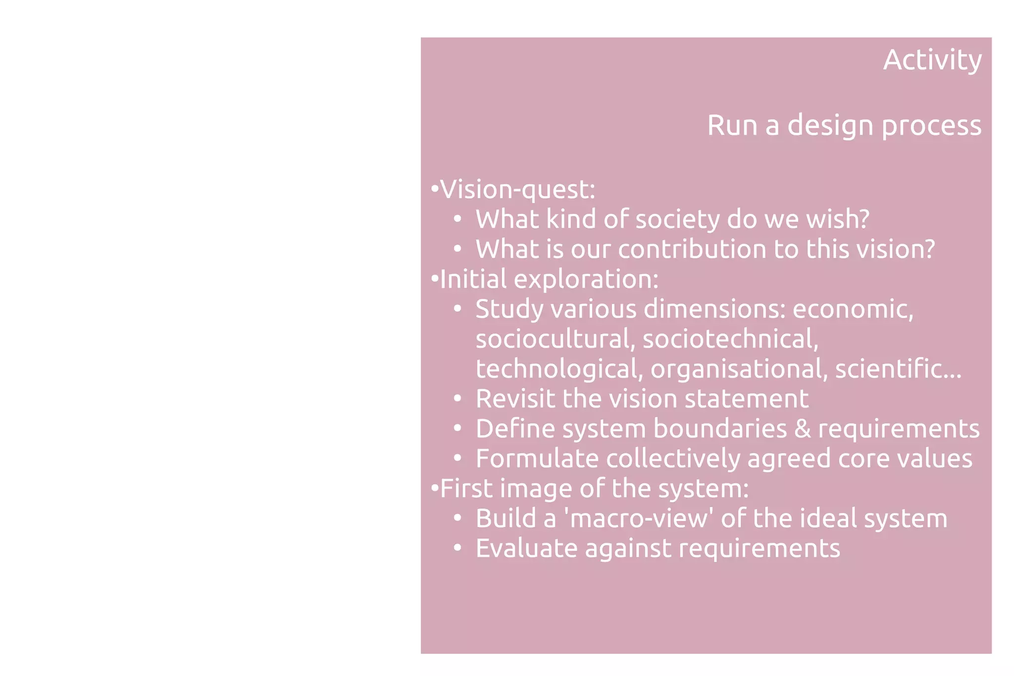 Activity

                        Run a design process
●
 Vision-quest:
  ●
     What kind of society do we wish?
  ●
     What is our contribution to this vision?
●
 Initial exploration:
  ●
     Study various dimensions: economic,
     sociocultural, sociotechnical,
     technological, organisational, scientific...
  ●
     Revisit the vision statement
  ●
     Define system boundaries & requirements
  ●
     Formulate collectively agreed core values
●
 First image of the system:
  ●
     Build a 'macro-view' of the ideal system
  ●
     Evaluate against requirements
 
