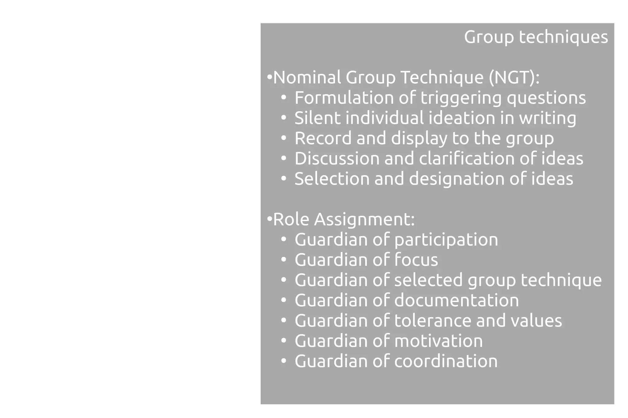Group techniques

Nominal Group Technique (NGT):
●

 ●
   Formulation of triggering questions
 ●
   Silent individual ideation in writing
 ●
   Record and display to the group
 ●
   Discussion and clarification of ideas
 ●
   Selection and designation of ideas

Role Assignment:
●

 ●
   Guardian of participation
 ●
   Guardian of focus
 ●
   Guardian of selected group technique
 ●
   Guardian of documentation
 ●
   Guardian of tolerance and values
 ●
   Guardian of motivation
 ●
   Guardian of coordination
 