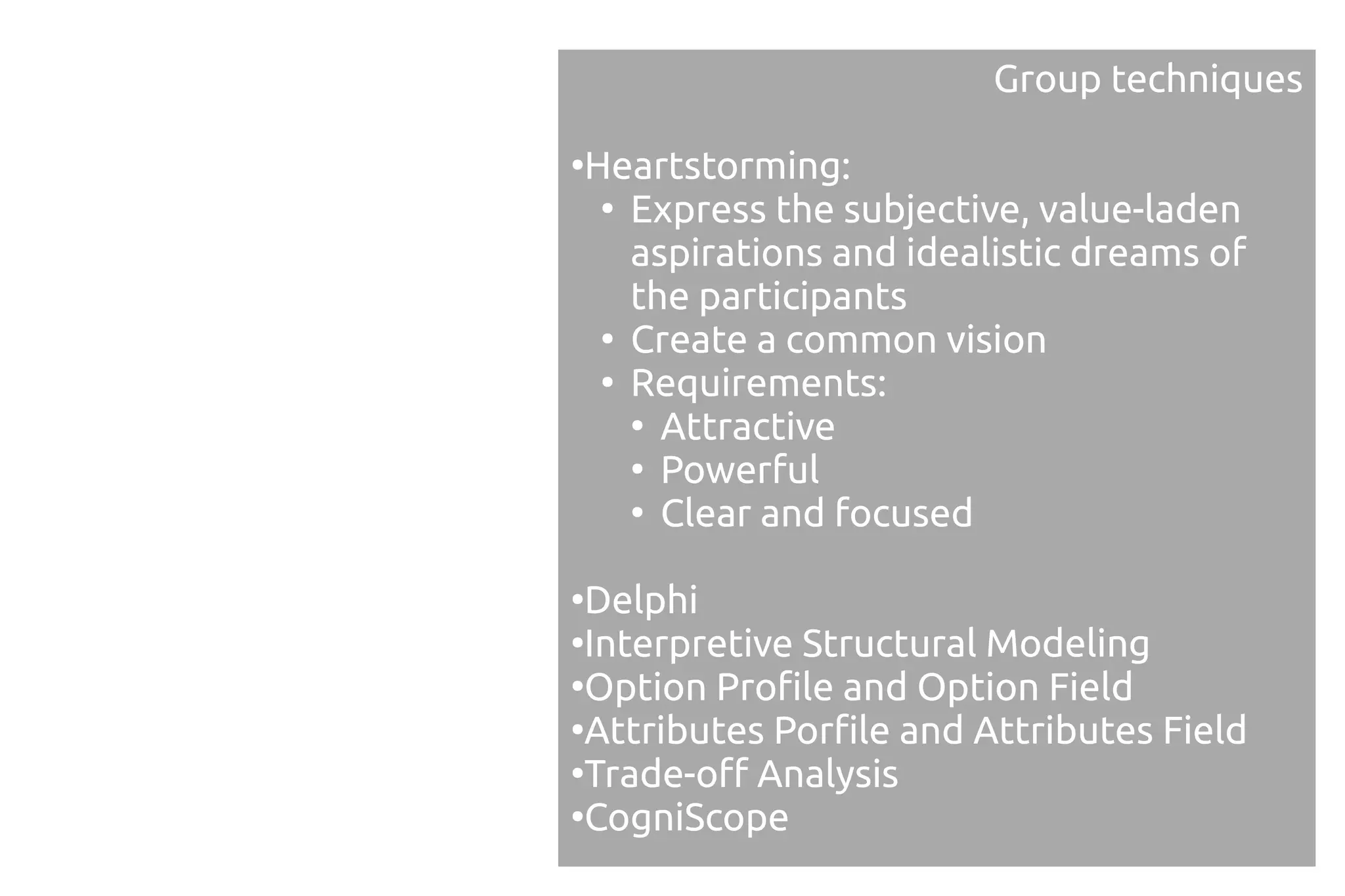 Group techniques

Heartstorming:
●

 ●
   Express the subjective, value-laden
   aspirations and idealistic dreams of
   the participants
 ●
   Create a common vision
 ●
   Requirements:
   ●
     Attractive
   ●
     Powerful
   ●
     Clear and focused

●
 Delphi
●
 Interpretive Structural Modeling
●
 Option Profile and Option Field
●
 Attributes Porfile and Attributes Field
●
 Trade-off Analysis
●
 CogniScope
 