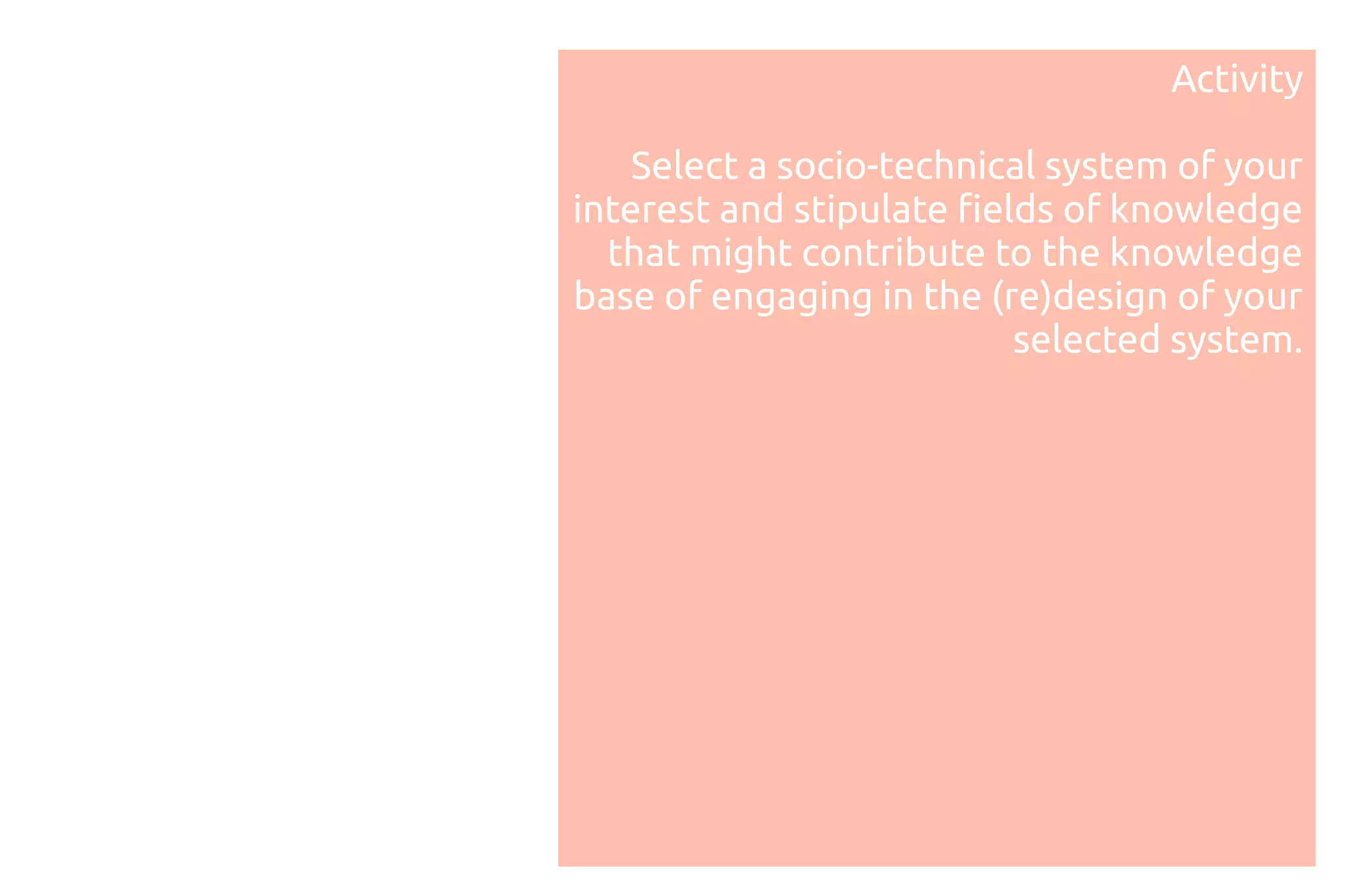 Activity

    Select a socio-technical system of your
interest and stipulate fields of knowledge
  that might contribute to the knowledge
base of engaging in the (re)design of your
                           selected system.
 