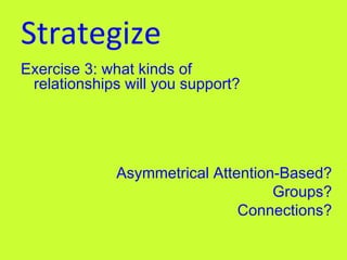 Strategize Exercise 3: what kinds of relationships will you support?   Asymmetrical Attention-Based? Groups? Connections? 