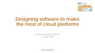Designing software to make
the most of cloud platforms
#ISSLearningDay2018
Mr. Pervez Kazmi, NUS-ISS
13 July 2018
 