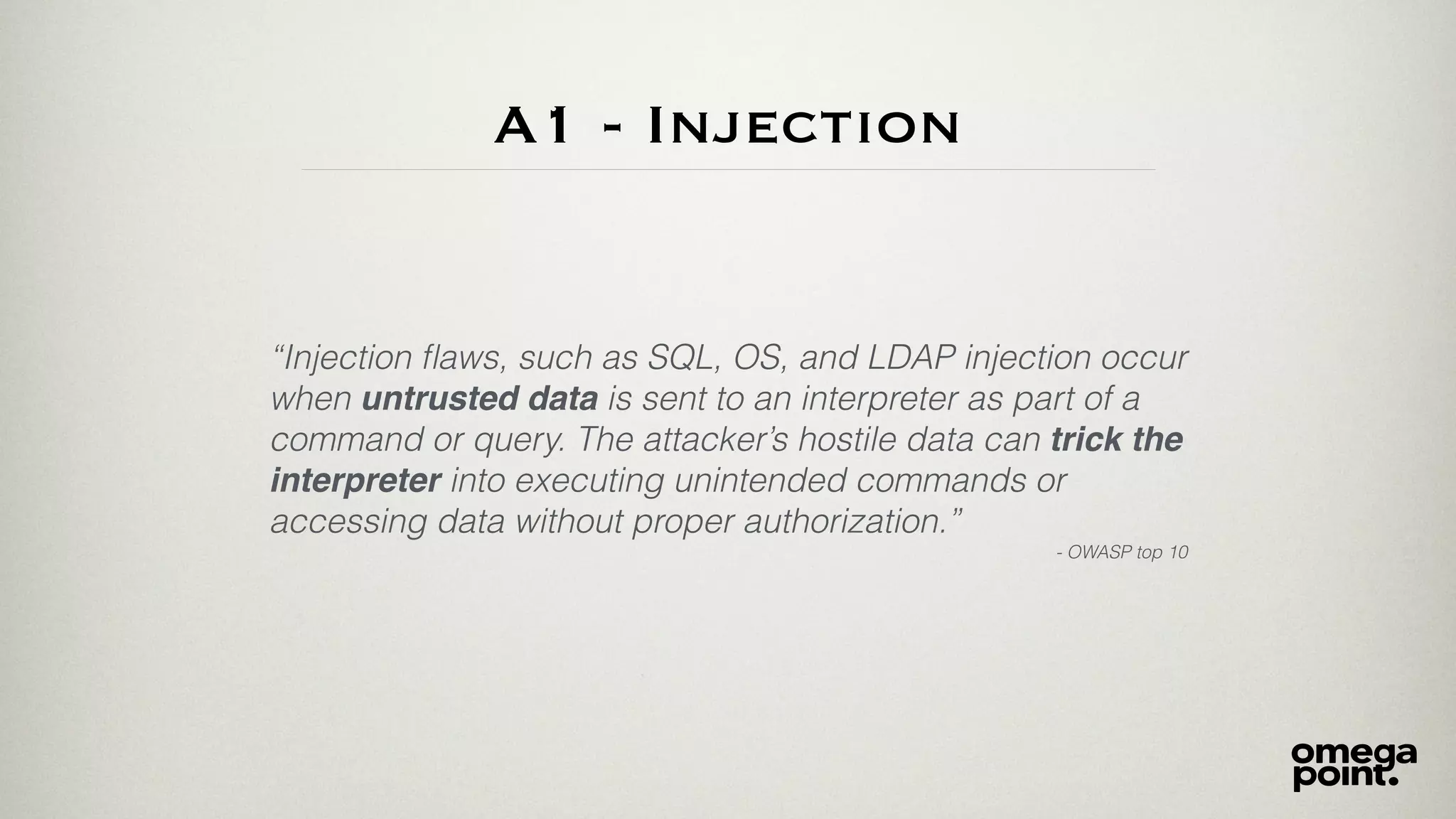 A1 - Injection
“Injection ﬂaws, such as SQL, OS, and LDAP injection occur
when untrusted data is sent to an interpreter as part of a
command or query. The attacker’s hostile data can trick the
interpreter into executing unintended commands or
accessing data without proper authorization.”
- OWASP top 10
 