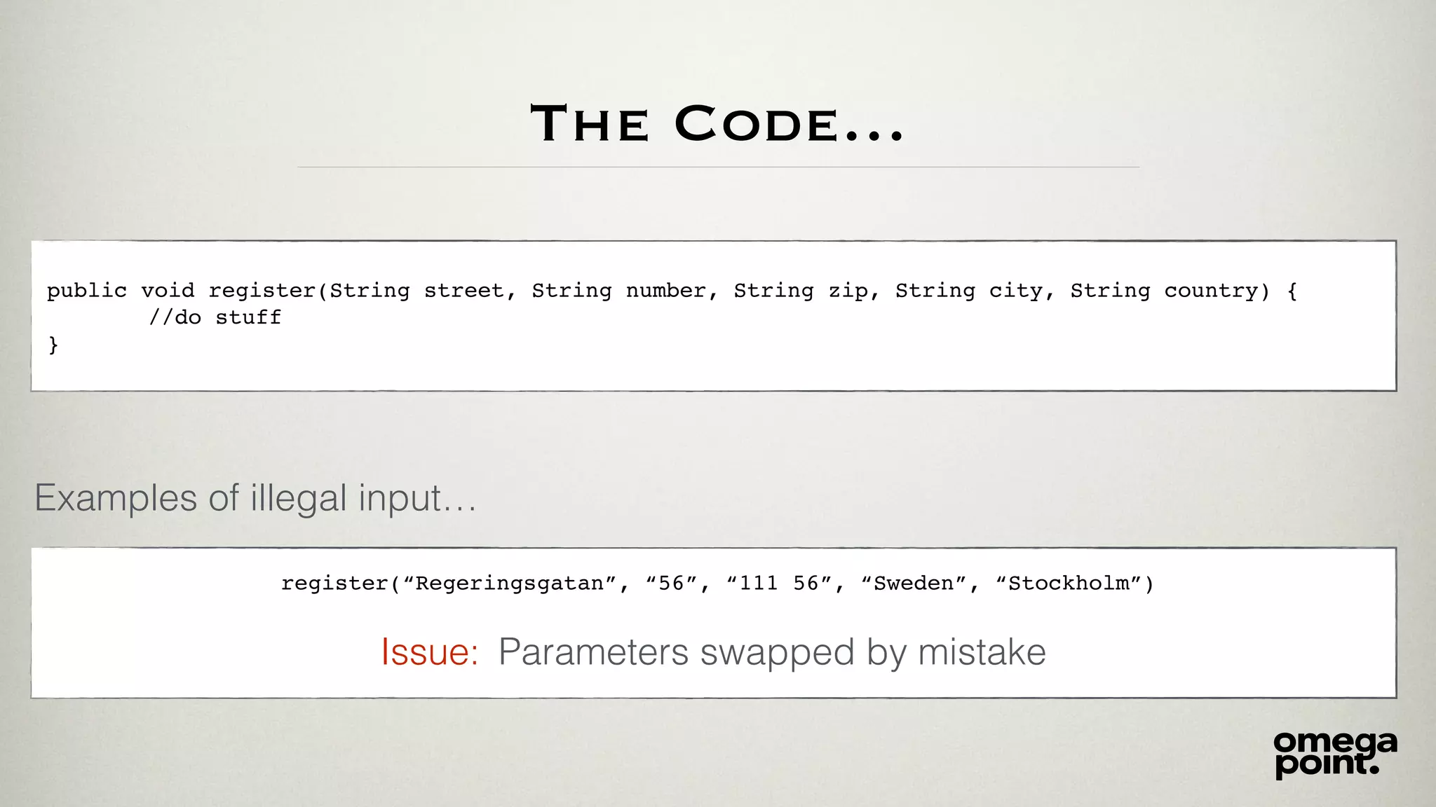 The Code…
public void register(String street, String number, String zip, String city, String country) {
//do stuff
}
Examples of illegal input…
register(“Regeringsgatan”, “56”, “111 56”, “Sweden”, “Stockholm”)
Parameters swapped by mistakeIssue:
 
