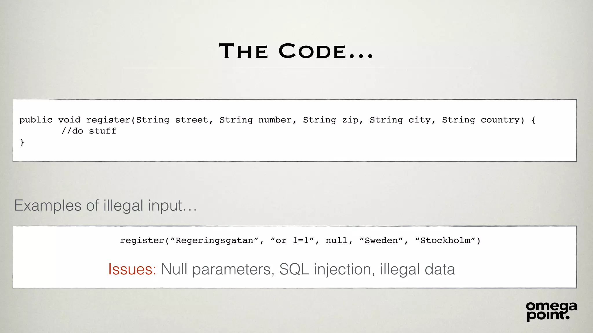 The Code…
public void register(String street, String number, String zip, String city, String country) {
//do stuff
}
Examples of illegal input…
register(“Regeringsgatan”, “or 1=1”, null, “Sweden”, “Stockholm”)
Null parameters, SQL injection, illegal dataIssues:
 