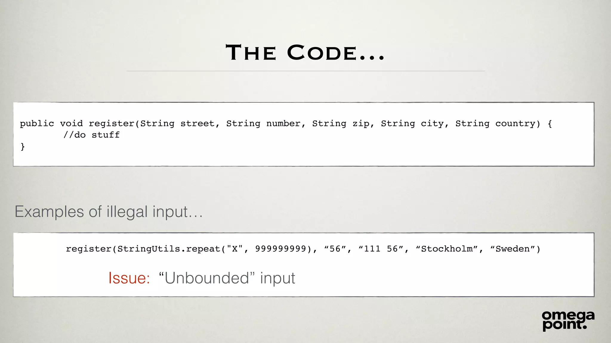 The Code…
public void register(String street, String number, String zip, String city, String country) {
//do stuff
}
Examples of illegal input…
register(StringUtils.repeat("X", 999999999), “56”, “111 56”, “Stockholm”, “Sweden”)
“Unbounded” inputIssue:
 