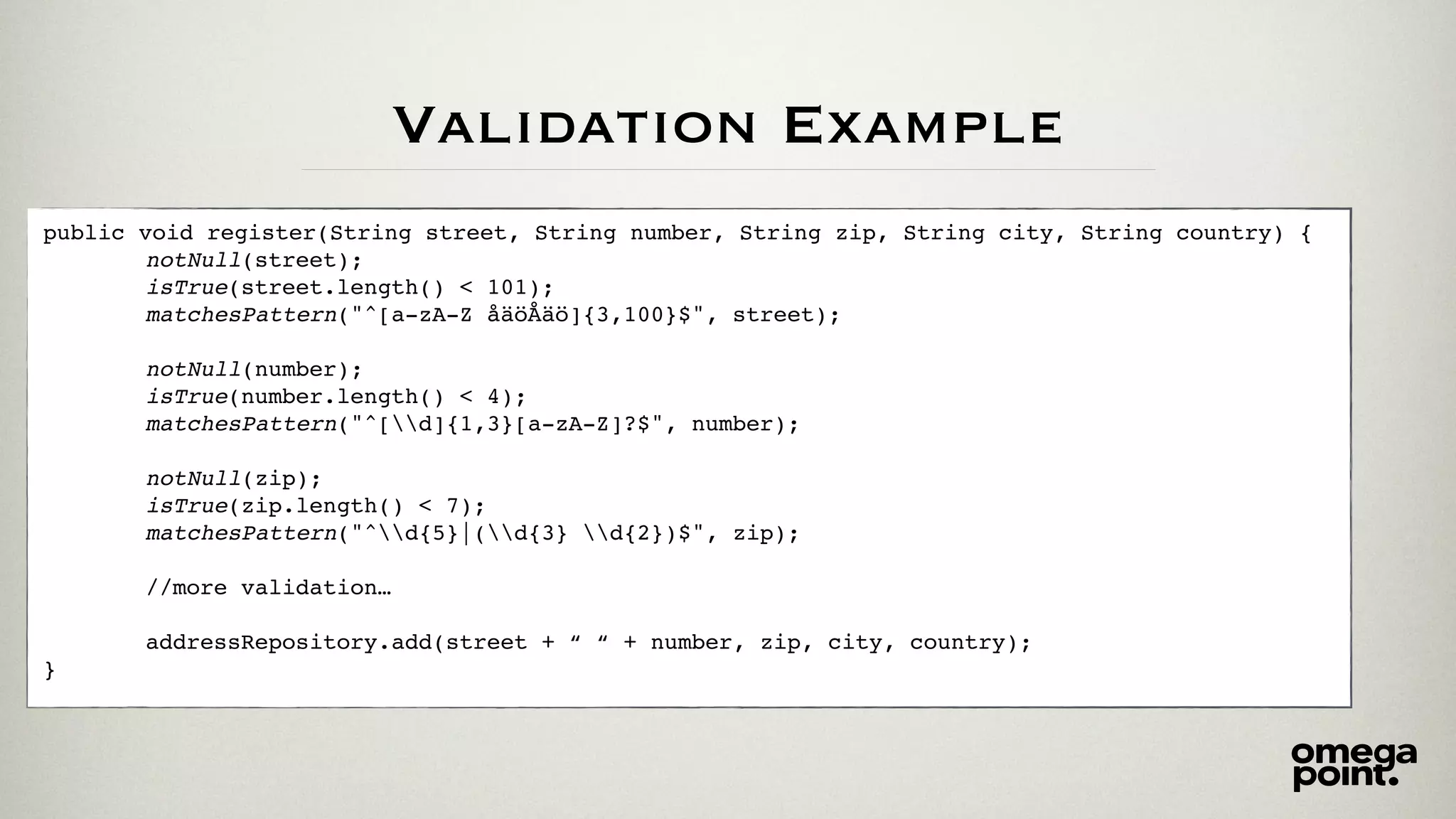 Validation Example
public void register(String street, String number, String zip, String city, String country) {
notNull(street);
isTrue(street.length() < 101);
matchesPattern("^[a-zA-Z åäöÅäö]{3,100}$", street);
notNull(number);
isTrue(number.length() < 4);
matchesPattern("^[d]{1,3}[a-zA-Z]?$", number);
notNull(zip);
isTrue(zip.length() < 7);
matchesPattern("^d{5}|(d{3} d{2})$", zip);
//more validation…
addressRepository.add(street + “ “ + number, zip, city, country);
}
 
