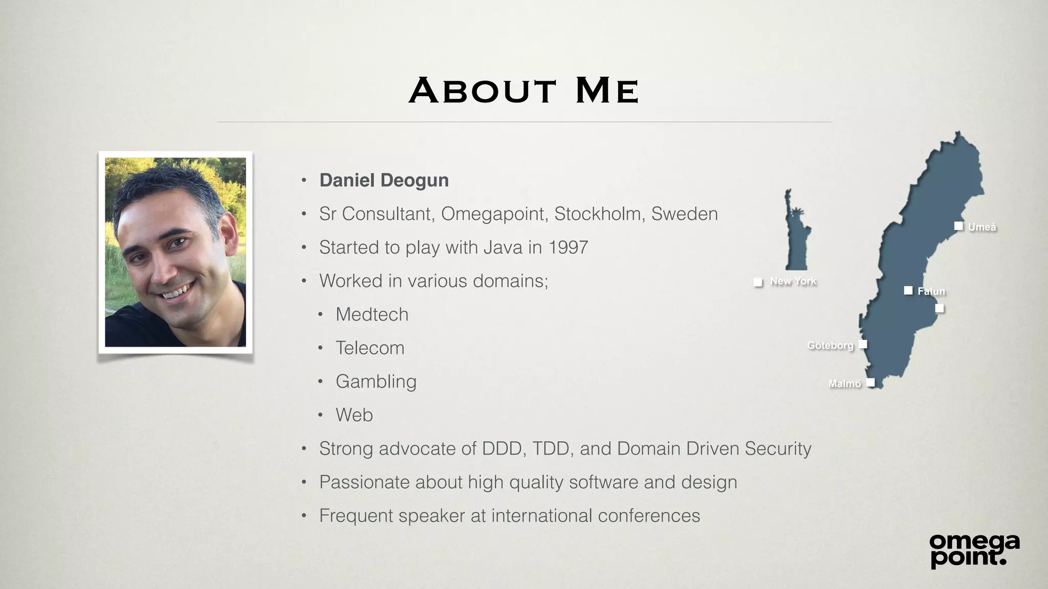 About Me
• Daniel Deogun
• Sr Consultant, Omegapoint, Stockholm, Sweden
• Started to play with Java in 1997
• Worked in various domains;
• Medtech
• Telecom
• Gambling
• Web
• Strong advocate of DDD, TDD, and Domain Driven Security
• Passionate about high quality software and design
• Frequent speaker at international conferences
Umeå
Malmö
Göteborg
Falun
New York
 