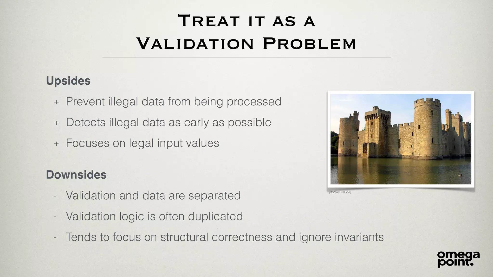 Treat it as a
Validation Problem
Upsides
+ Prevent illegal data from being processed
+ Detects illegal data as early as possible
+ Focuses on legal input values
[Bodiam Castle]
Downsides
- Validation and data are separated
- Validation logic is often duplicated
- Tends to focus on structural correctness and ignore invariants
 