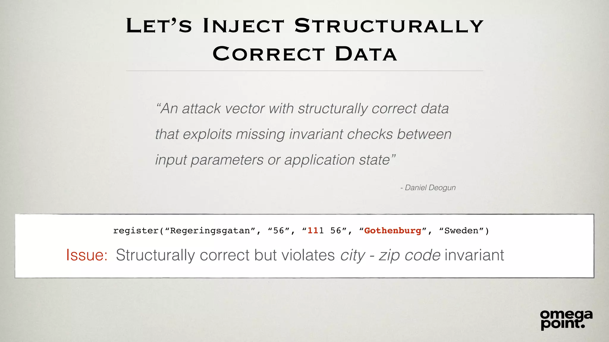 Let’s Inject Structurally
Correct Data
“An attack vector with structurally correct data
that exploits missing invariant checks between
input parameters or application state”
- Daniel Deogun
register(“Regeringsgatan”, “56”, “111 56”, “Gothenburg”, “Sweden”)
Structurally correct but violates city - zip code invariantIssue:
 