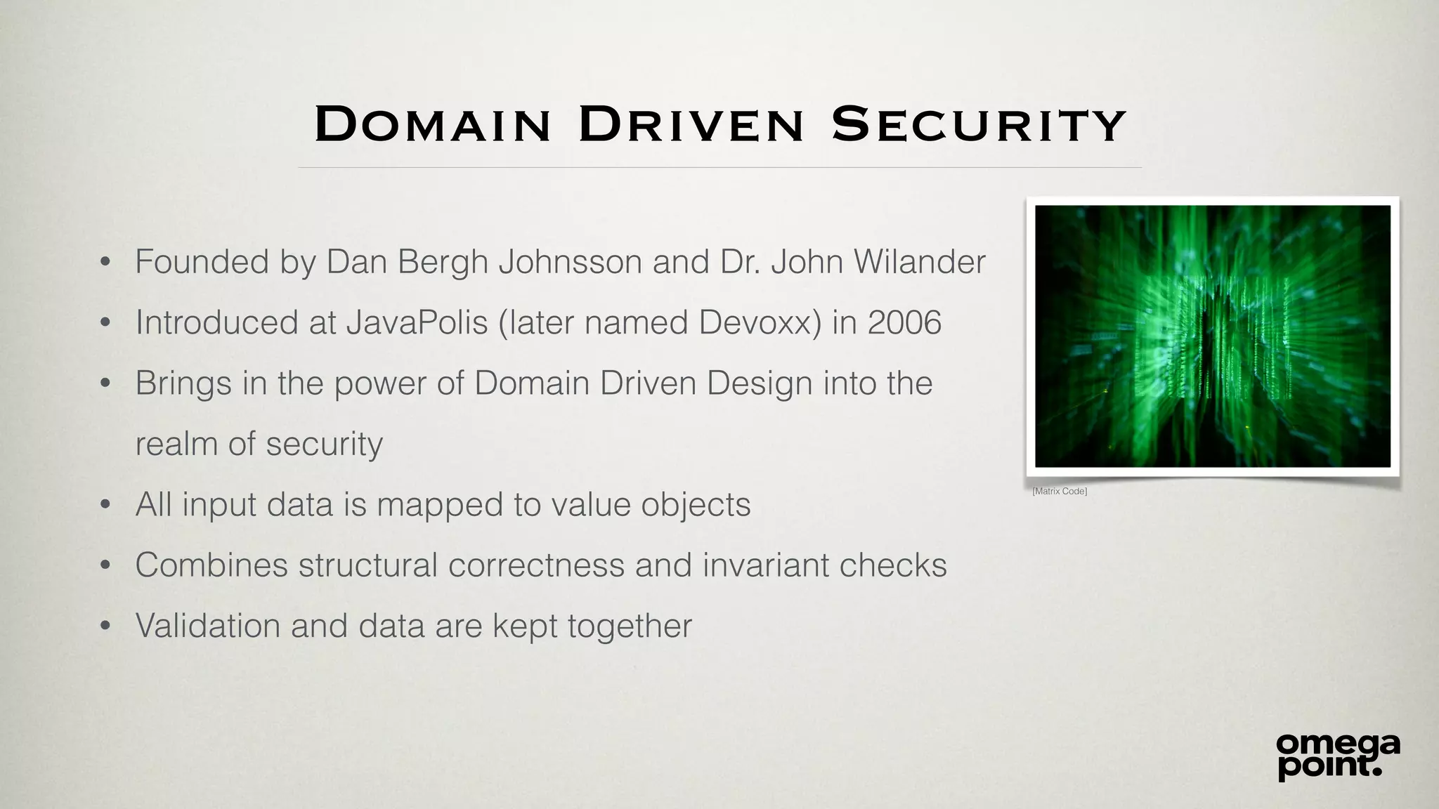 Domain Driven Security
• Founded by Dan Bergh Johnsson and Dr. John Wilander
• Introduced at JavaPolis (later named Devoxx) in 2006
• Brings in the power of Domain Driven Design into the
realm of security
• All input data is mapped to value objects
• Combines structural correctness and invariant checks
• Validation and data are kept together
[Matrix Code]
 