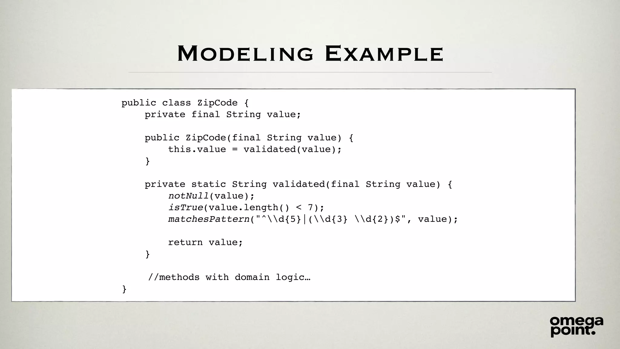 Modeling Example
public class ZipCode {
private final String value;
public ZipCode(final String value) {
this.value = validated(value);
}
private static String validated(final String value) {
notNull(value);
isTrue(value.length() < 7);
matchesPattern("^d{5}|(d{3} d{2})$", value);
return value;
}
//methods with domain logic…
}
 