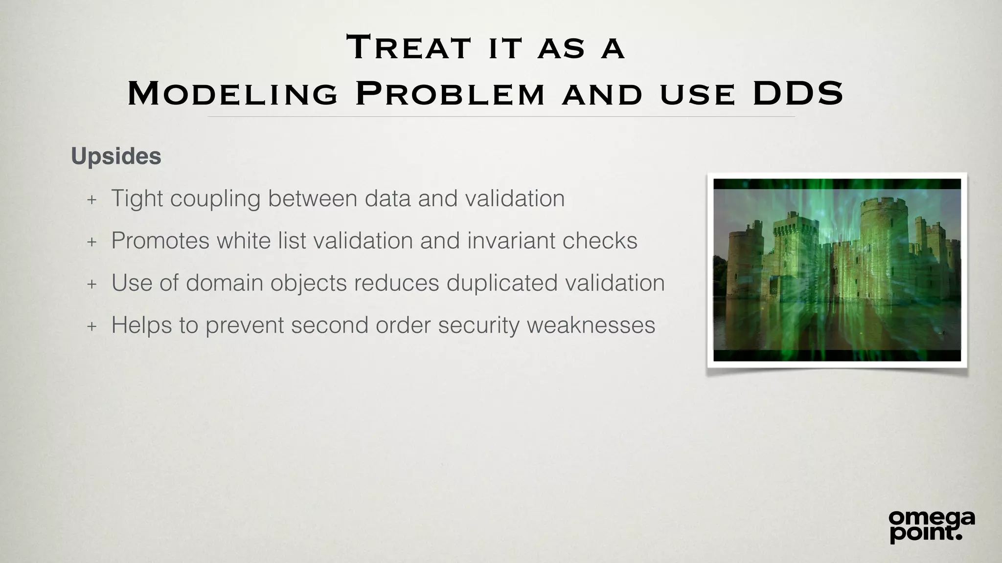 Treat it as a
Modeling Problem and use DDS
Upsides
+ Tight coupling between data and validation
+ Promotes white list validation and invariant checks
+ Use of domain objects reduces duplicated validation
+ Helps to prevent second order security weaknesses
 