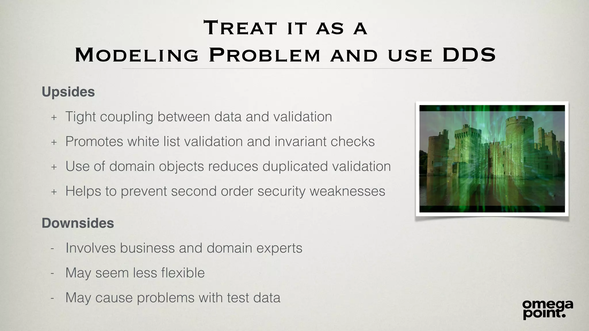 Treat it as a
Modeling Problem and use DDS
Upsides
+ Tight coupling between data and validation
+ Promotes white list validation and invariant checks
+ Use of domain objects reduces duplicated validation
+ Helps to prevent second order security weaknesses
Downsides
- Involves business and domain experts
- May seem less ﬂexible
- May cause problems with test data
 